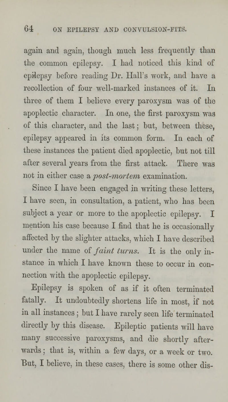 again and again, though much less frequently than the common epilepsy. I had noticed this kind of epilepsy hefore reading Dr. Hall's work, and have a recollection of four well-marked instances of it. In three of them I believe every paroxysm was of the apoplectic character. In one, the first paroxysm was of this character, and the last; but, between these, epilepsy appeared in its common form. In each of these instances the patient died apoplectic, but not till after several years from the first attack. There was not in either case a post-mortem examination. Since I have been engaged in writing these letters, I have seen, in consultation, a patient, who has been subject a year or more to the apoplectic epilepsy. I mention his case because I find that he is occasionally affected by the slighter attacks, which I have described under the name of faint turns. It is the only in- stance in which I have known these to occur in con- nection with the apoplectic epilepsy. Epilepsy is spoken of as if it often terminated fatally. It undoubtedly shortens life in most, if not in all instances ; but I have rarely seen life terminated directly by this disease. Epileptic patients will have many successive paroxysms, and die shortly after- wards ; that is, within a few days, or a week or two. But, I believe, in these cases, there is some other dis-