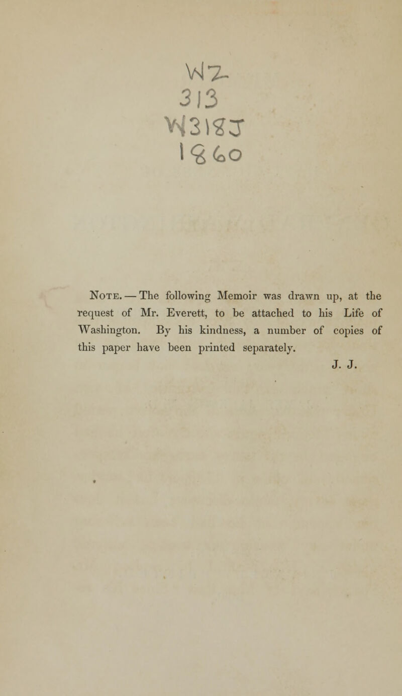 VJ7- 313 Note. — The following Memoir was drawn up, at the request of Mr. Everett, to be attached to his Life of Washington. By his kindness, a number of copies of this paper have been printed separately. J. J.