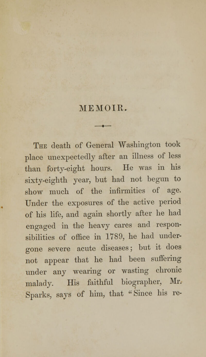 MEMOIR. The death of General Washington took place unexpectedly after an illness of less than forty-eight hours. He was in his sixty-eighth year, but had not begun to show much of the infirmities of age. Under the exposures of the active period of his life, and again shortly after he had engaged in the heavy cares and respon- sibilities of office in 1789, he had under- gone severe acute diseases; but it does not appear that he had been suffering under any wearing or wasting chronic malady. His faithful biographer, Mr, Sparks, says of him, that Since his re-