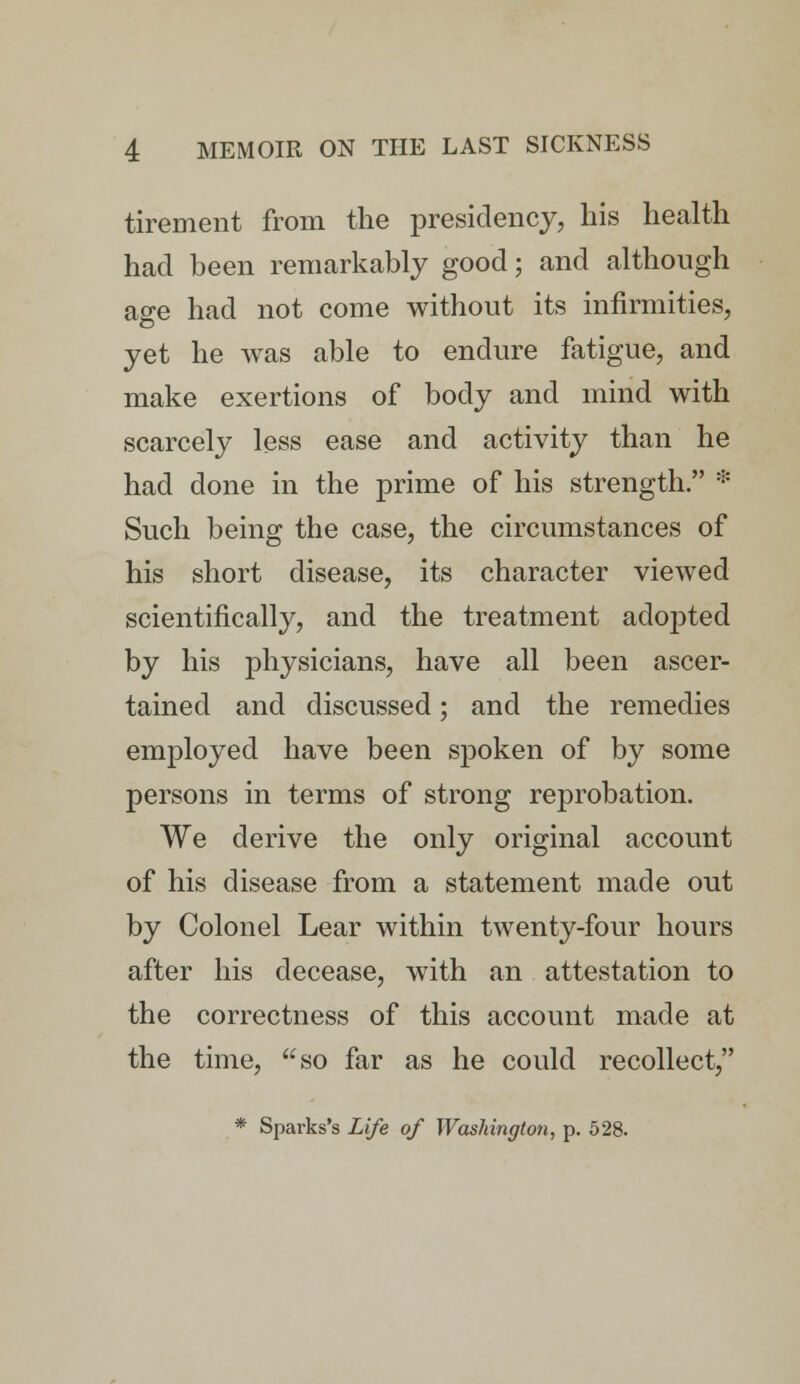 tirement from the presidency, his health had been remarkably good; and although age had not come without its infirmities, yet he was able to endure fatigue, and make exertions of body and mind with scarcely less ease and activity than he had done in the prime of his strength. * Such being the case, the circumstances of his short disease, its character viewed scientifically, and the treatment adopted by his physicians, have all been ascer- tained and discussed; and the remedies employed have been spoken of by some persons in terms of strong reprobation. We derive the only original account of his disease from a statement made out by Colonel Lear within twenty-four hours after his decease, with an attestation to the correctness of this account made at the time, so far as he could recollect, * Sparks's Life of Washington, p. 528.