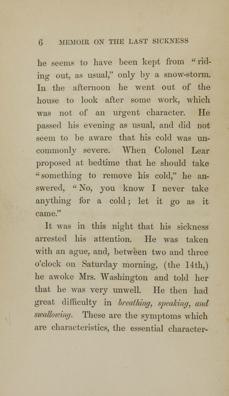 he seems to have been kept from rid- ing out, as usual/' only by a snow-storm. In the afternoon he went out of the house to look after some work, which was not of an urgent character. He passed his evening as usual, and did not seem to be aware that his cold was un- commonly severe. When Colonel Lear proposed at bedtime that he should take something to remove his cold, he an- swered,  No, you know I never take anything for a cold; let it go as it came. It was in this night that his sickness arrested his attention. He was taken with an ague, and, between two and three o'clock on Saturday morning, (the 14th,) he awoke Mrs. Washington and told her that he was very unwell. He then had great difficulty in breathing, speaking, and swalloiving. These are the symptoms which are characteristics, the essential character-