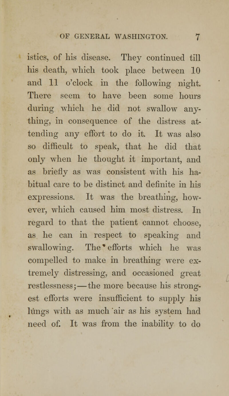istics, of his disease. They continued till his death, which took place between 10 and 11 o'clock in the following night. There seem to have been some hours during which he did not swallow any- thing, in consequence of the distress at- tending any effort to do it. It was also so difficult to speak, that he did that only when he thought it important, and as briefly as was consistent with his ha- bitual care to be distinct and definite in his expressions. It was the breathing, how- ever, which caused him most distress. In regard to that the patient cannot choose, as he can in respect to speaking and swallowing. The * efforts which he was compelled to make in breathing were ex- tremely distressing, and occasioned great restlessness;—the more because his strong- est efforts were insufficient to supply his lungs with as much air as his system had need of. It was from the inability to do