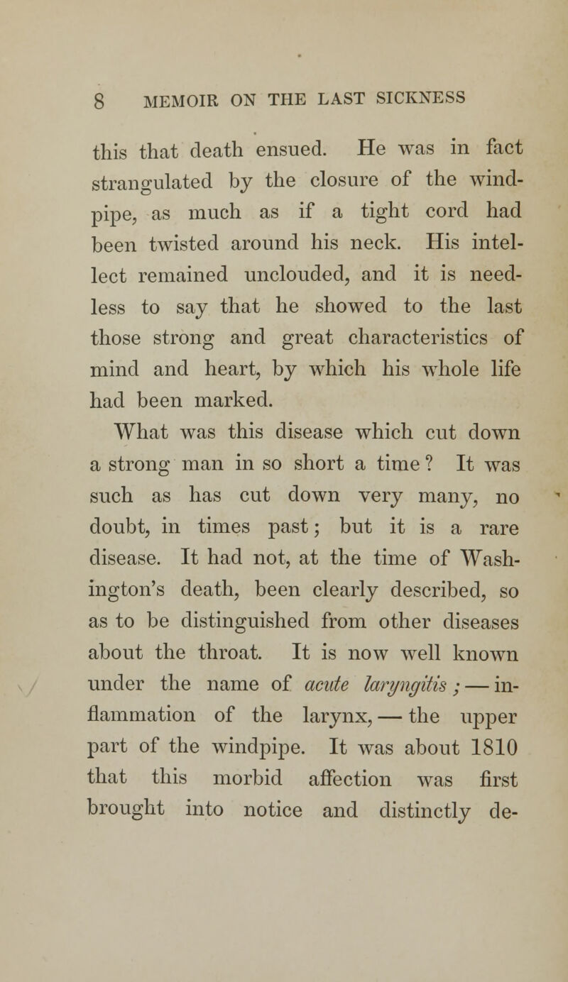 this that death ensued. He was in fact strangulated by the closure of the wind- pipe, as much as if a tight cord had been twisted around his neck. His intel- lect remained unclouded, and it is need- less to say that he showed to the last those strong and great characteristics of mind and heart, by which his whole life had been marked. What was this disease which cut down a strong man in so short a time ? It was such as has cut down very many, no doubt, in times past; but it is a rare disease. It had not, at the time of Wash- ington's death, been clearly described, so as to be distinguished from other diseases about the throat. It is now well known under the name of acute laryngitis; — in- flammation of the larynx, — the upper part of the windpipe. It was about 1810 that this morbid affection was first brought into notice and distinctly de-