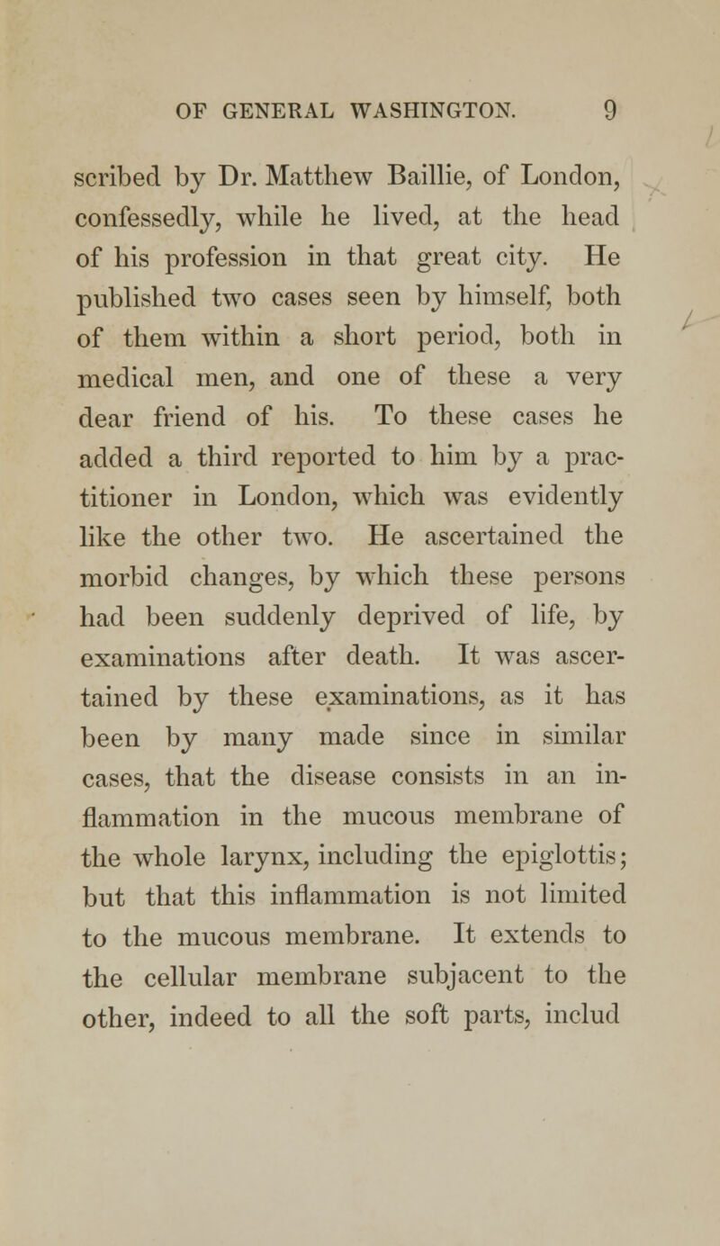 scribed by Dr. Matthew Baillie, of London, confessedly, while he lived, at the head of his profession in that great city. He published two cases seen by himself, both of them within a short period, both in medical men, and one of these a very dear friend of his. To these cases he added a third reported to him by a prac- titioner in London, which was evidently like the other two. He ascertained the morbid changes, by which these persons had been suddenly deprived of life, by examinations after death. It was ascer- tained by these examinations, as it has been by many made since in similar cases, that the disease consists in an in- flammation in the mucous membrane of the whole larynx, including the epiglottis; but that this inflammation is not limited to the mucous membrane. It extends to the cellular membrane subjacent to the other, indeed to all the soft parts, includ