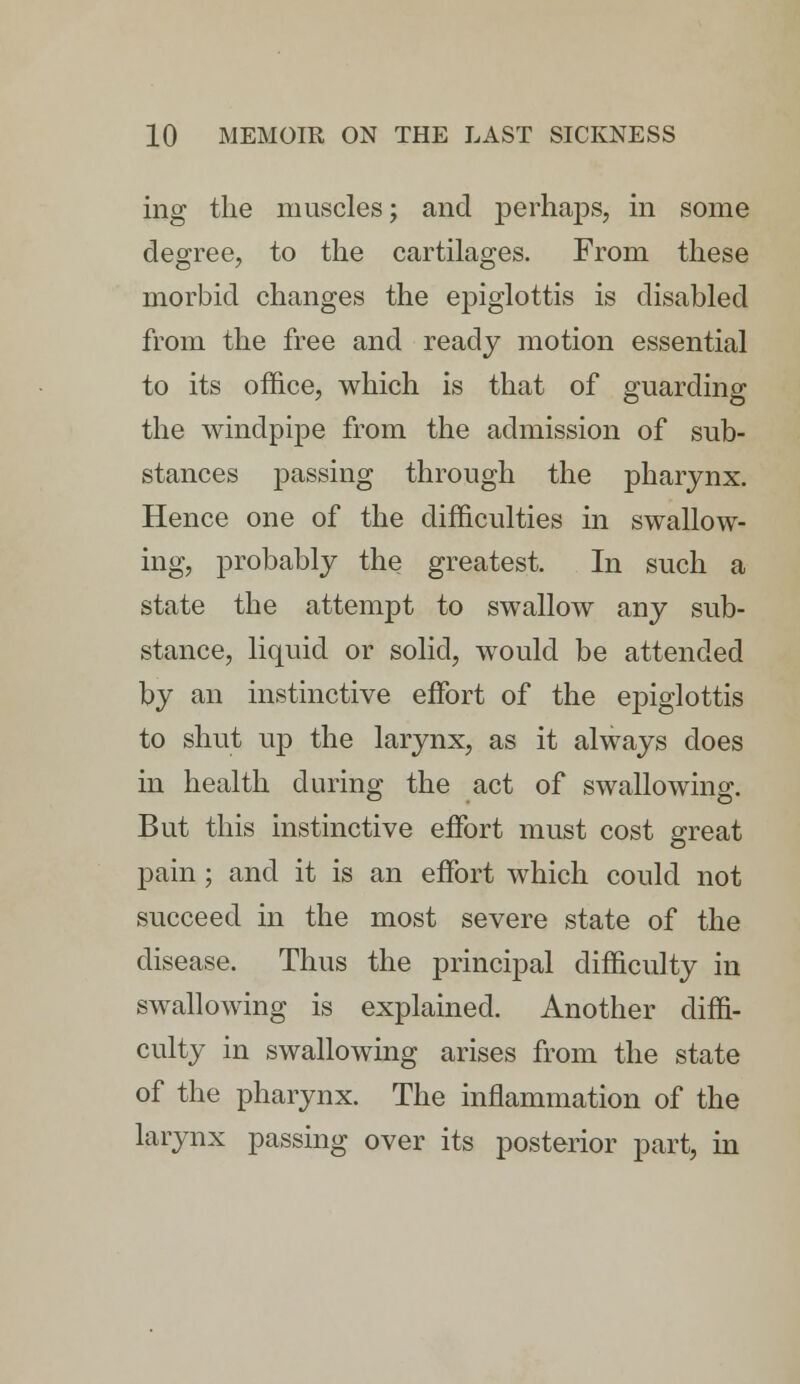 ing the muscles; and perhaps, in some degree, to the cartilages. From these morbid changes the epiglottis is disabled from the free and ready motion essential to its office, which is that of guarding the windpipe from the admission of sub- stances passing through the pharynx. Hence one of the difficulties in swallow- ing, probably the greatest. In such a state the attempt to swallow any sub- stance, liquid or solid, would be attended by an instinctive effort of the epiglottis to shut up the larynx, as it always does in health during the act of swallowing. But this instinctive effort must cost great pain; and it is an effort which could not succeed in the most severe state of the disease. Thus the principal difficulty in swallowing is explained. Another diffi- culty in swallowing arises from the state of the pharynx. The inflammation of the larynx passing over its posterior part, in