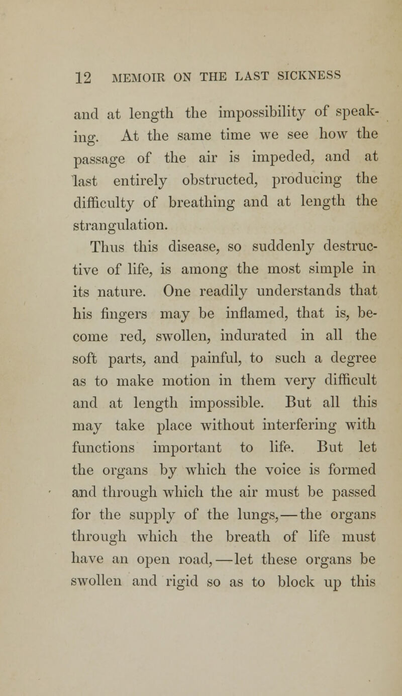 and at length the impossibility of speak- ing. At the same time we see how the passage of the air is impeded, and at last entirely obstructed, producing the difficulty of breathing and at length the strangulation. Thus this disease, so suddenly destruc- tive of life, is among the most simple in its nature. One readily understands that his fingers may be inflamed, that is, be- come red, swollen, indurated in all the soft parts, and painful, to such a degree as to make motion in them very difficult and at length impossible. But all this may take place without interfering with functions important to life. But let the organs by which the voice is formed and through which the air must be passed for the supply of the lungs,—the organs through which the breath of life must have an open road,—let these organs be swollen and rigid so as to block up this