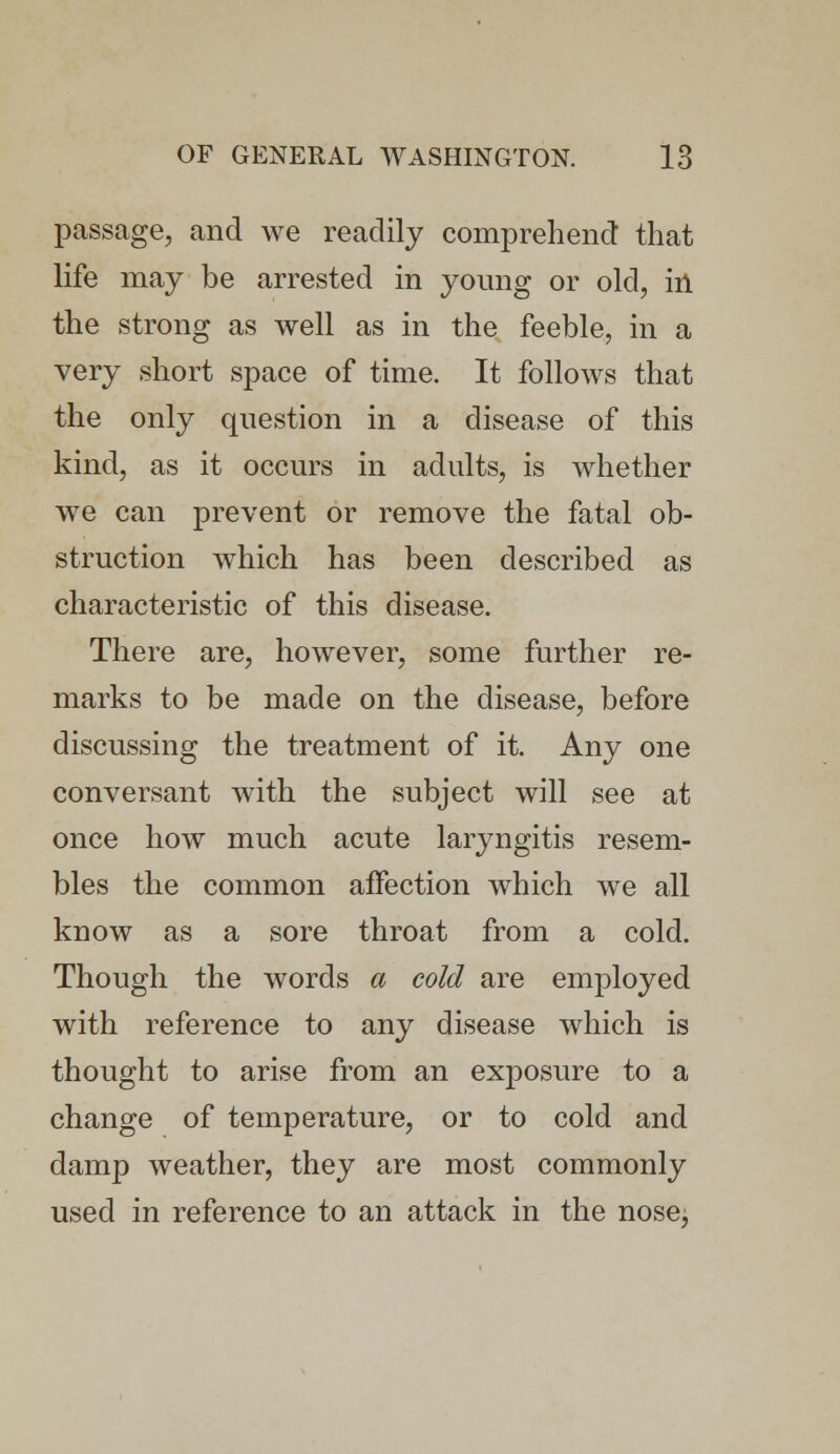 passage, and we readily comprehend that life may be arrested in young or old, in the strong as well as in the feeble, in a very short space of time. It follows that the only question in a disease of this kind, as it occurs in adults, is whether we can prevent or remove the fatal ob- struction which has been described as characteristic of this disease. There are, however, some further re- marks to be made on the disease, before discussing the treatment of it. Any one conversant with the subject will see at once how much acute laryngitis resem- bles the common affection which we all know as a sore throat from a cold. Though the words a cold are employed with reference to any disease which is thought to arise from an exposure to a change of temperature, or to cold and damp weather, they are most commonly used in reference to an attack in the nose,