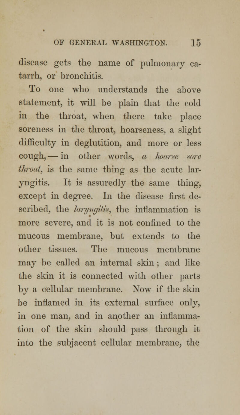 disease gets the name of pulmonary ca- tarrh, or bronchitis. To one who understands the above statement, it will be plain that the cold in the throat, when there take place soreness in the throat, hoarseness, a slight difficulty in deglutition, and more or less cough, — in other words, a hoarse sore throat, is the same thing as the acute lar- yngitis. It is assuredly the same thing, except in degree. In the disease first de- scribed, the laryngitis, the inflammation is more severe, and it is not confined to the mucous membrane, but extends to the other tissues. The mucous membrane may be called an internal skin; and like the skin it is connected with other parts by a cellular membrane. Now if the skin be inflamed in its external surface only, in one man, and in another an inflamma- tion of the skin should pass through it into the subjacent cellular membrane, the