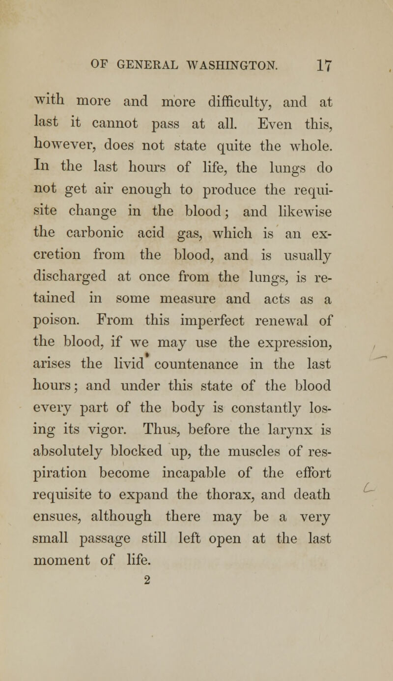 with more and more difficulty, and at last it cannot pass at all. Even this, however, does not state quite the whole. In the last hours of life, the lungs do not get air enough to produce the requi- site change in the blood; and likewise the carbonic acid gas, which is an ex- cretion from the blood, and is usually discharged at once from the lungs, is re- tained in some measure and acts as a poison. From this imperfect renewal of the blood, if we may use the expression, arises the livid countenance in the last hours; and under this state of the blood every part of the body is constantly los- ing its vigor. Thus, before the larynx is absolutely blocked up, the muscles of res- piration become incapable of the effort requisite to expand the thorax, and death ensues, although there may be a very small passage still left open at the last moment of life. 2 t~