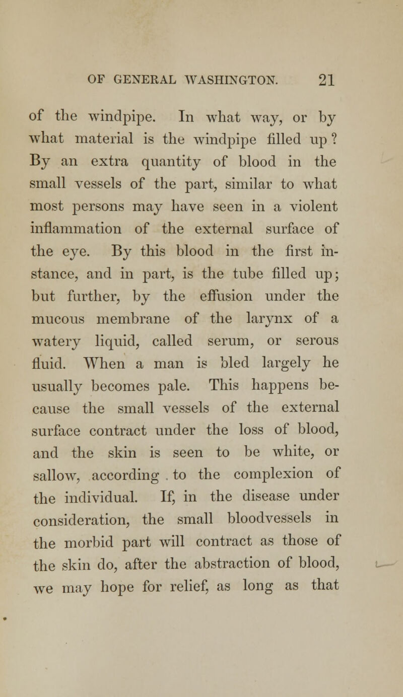 of the windpipe. In what way, or by what material is the windpipe filled up ? By an extra quantity of blood in the small vessels of the part, similar to what most persons may have seen in a violent inflammation of the external surface of the eye. By this blood in the first in- stance, and in part, is the tube filled up; but further, by the effusion under the mucous membrane of the larynx of a watery liquid, called serum, or serous fluid. When a man is bled largely he usually becomes pale. This happens be- cause the small vessels of the external surface contract under the loss of blood, and the skin is seen to be white, or sallow, according . to the complexion of the individual. If, in the disease under consideration, the small bloodvessels in the morbid part will contract as those of the skin do, after the abstraction of blood, we may hope for relief, as long as that
