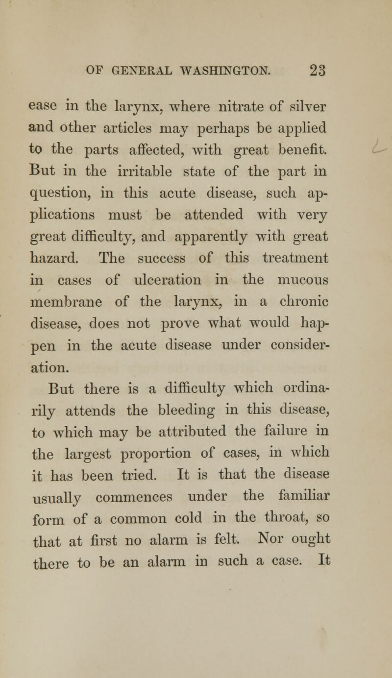 ease in the larynx, where nitrate of silver and other articles may perhaps be applied to the parts affected, with great benefit. But in the irritable state of the part in question, in this acute disease, such ap- plications must be attended with very great difficulty, and apparently with great hazard. The success of this treatment in cases of ulceration in the mucous membrane of the larynx, in a chronic disease, does not prove what would hap- pen in the acute disease under consider- ation. But there is a difficulty which ordina- rily attends the bleeding in this disease, to which may be attributed the failure in the largest proportion of cases, in which it has been tried. It is that the disease usually commences under the familiar form of a common cold in the throat, so that at first no alarm is felt. Nor ought there to be an alarm in such a case. It