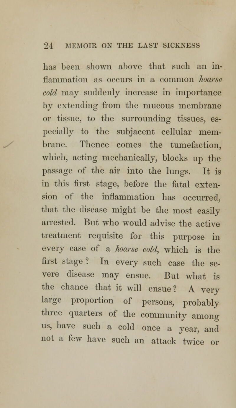 has been shown above that such an in- flammation as occurs in a common hoarse cold may suddenly increase in importance by extending from the mucous membrane or tissue, to the surrounding tissues, es- pecially to the subjacent cellular mem- brane. Thence comes the tumefaction, which, acting mechanically, blocks up the passage of the air into the lungs. It is in this first stage, before the fatal exten- sion of the inflammation has occurred, that the disease might be the most easily arrested. But who would advise the active treatment requisite for this purpose in every case of a hoarse cold, which is the first stage ? In every such case the se- vere disease may ensue. But what is the chance that it will ensue? A very large proportion of persons, probably three quarters of the community among us, have such a cold once a year, and not a few have such an attack twice or