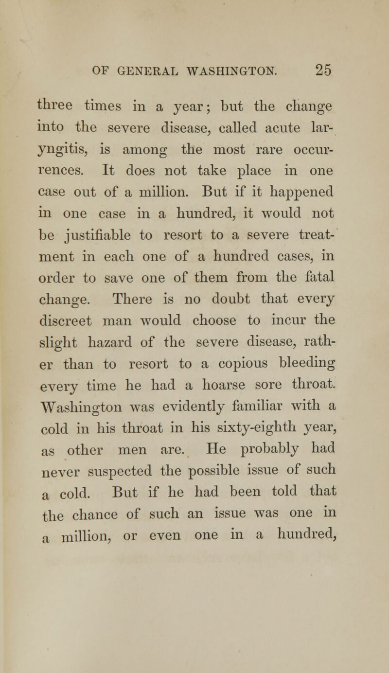 three times in a year; but the change into the severe disease, called acute lar- yngitis, is among the most rare occur- rences. It does not take place in one case out of a million. But if it happened in one case in a hundred, it would not be justifiable to resort to a severe treat- ment in each one of a hundred cases, in order to save one of them from the fatal change. There is no doubt that every discreet man would choose to incur the slight hazard of the severe disease, rath- er than to resort to a copious bleeding every time he had a hoarse sore throat. Washington was evidently familiar with a cold in his throat in his sixty-eighth year, as other men are. He probably had never suspected the possible issue of such a cold. But if he had been told that the chance of such an issue was one in a million, or even one in a hundred,