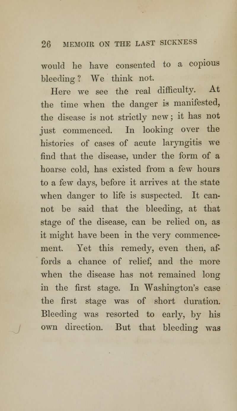 would lie have consented to a copious bleeding ? We think not. Here we see the real difficulty. At the time when the danger is manifested, the disease is not strictly new; it has not just commenced. In looking over the histories of cases of acute laryngitis we find that the disease, under the form of a hoarse cold, has existed from a few hours to a few days, before it arrives at the state when danger to life is suspected. It can- not be said that the bleeding, at that stage of the disease, can be relied on, as it might have been in the very commence- ment. Yet this remedy, even then, af- fords a chance of relief, and the more when the disease has not remained long in the first stage. In Washington's case the first stage was of short duration. Bleeding was resorted to early, by his own direction. But that bleeding was