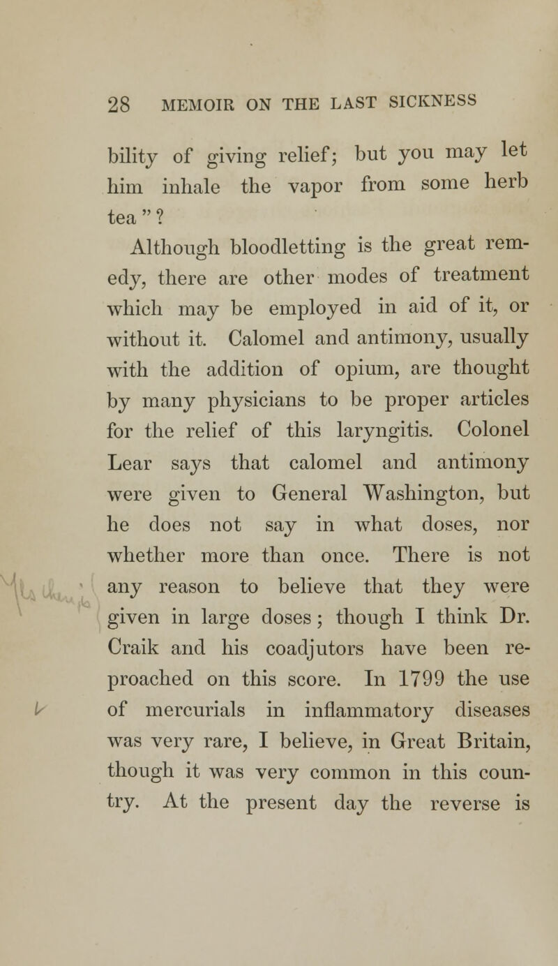 bility of giving relief; but you may let him inhale the vapor from some herb tea ? Although bloodletting is the great rem- edy, there are other modes of treatment which may be employed in aid of it, or without it. Calomel and antimony, usually with the addition of opium, are thought by many physicians to be proper articles for the relief of this laryngitis. Colonel Lear says that calomel and antimony were given to General Washington, but he does not say in what doses, nor whether more than once. There is not any reason to believe that they were given in large doses; though I think Dr. Craik and his coadjutors have been re- proached on this score. In 1799 the use of mercurials in inflammatory diseases was very rare, I believe, in Great Britain, though it was very common in this coun- try. At the present day the reverse is