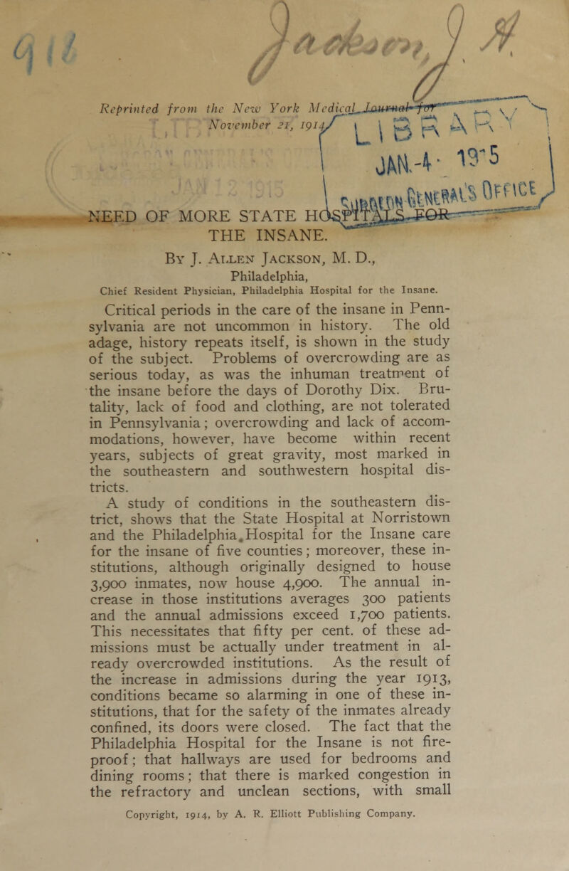 Reprinted from the New York Medieql,JLam*tal' ful '^ ^ \ - No2-ember 21, 1914/ \ ^ 1^ 'r^\ ^' \ ;eed of more state the insane. By J. Alli-:n Jackson, M. D., Philadelphia, Chief Resident Physician, Philadelphia Hospital for the Insane. Critical periods in the care of the insane in Penn- sylvania are not uncommon in history. The old adage, history repeats itself, is shown in the study of the subject. Problems of overcrowding are as serious today, as was the inhuman treatment of the insane before the days of Dorothy Dix. Bru- tality, lack of food and clothing, are not tolerated in Pennsylvania; overcrowding and lack of accom- modations, however, have become within recent years, subjects of great gravity, most marked in the southeastern and southwestern hospital dis- tricts. A study of conditions in the southeastern dis- trict, shows that the State Hospital at Norristown and the Philadelphia.Hospital for the Insane care for the insane of five counties; moreover, these in- stitutions, although originally designed to house 3,900 inmates, now house 4,900. The annual in- crease in those institutions averages 300 patients and the annual admissions exceed 1,700 patients. This necessitates that fifty per cent, of these ad- missions must be actually under treatment in al- ready overcrowded institutions. As the result of the increase in admissions during the year 1913, conditions became so alarming in one of these in- stitutions, that for the safety of the inmates already confined, its doors were closed. The fact that the Philadelphia Hospital for the Insane is not fire- proof ; that hallways are used for bedrooms and dining rooms; that there is marked congestion in the refractory and unclean sections, with small Copyright, 1914, by A. R. Elliott Publishing Company.