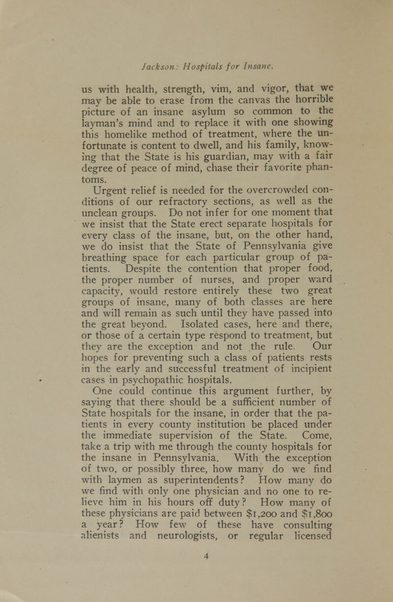 US with health, strength, vim, and vigor, that we may be able to erase from the canvas the horrible picture of an insane asylum so common to the layman's mind and to replace it with one showing this homelike method of treatment, where the un- fortunate is content to dwell, and his family, kno^v- ing that the State is his guardian, may with a fair degree of peace of mind, chase their favorite phan- toms. Urgent relief is needed for the overcrowded con- ditions of our refractory sections, as well as the unclean groups. Do not infer for one moment that we insist that the State erect separate hospitals for every class of the insane, but, on the other hand, we do insist that the State of Pennsylvania give breathing space for each particular group of pa- tients. Despite the contention that proper food, the proper number of nurses, and proper ward capacity, would restore entirely these two great groups of insane, many of both classes are here and will remain as such until they have passed into the great be)'ond. Isolated cases, here and there, or those of a certain type respond to treatment, but they are the exception and not the rule. Our hopes for preventing such a class of patients rests in the early and successful treatment of incipient cases in psychopathic hospitals. One could continue this argument further, by saying that there should be a sufificient number of State hospitals for the insane, in order that the pa- tients in every county institution be placed under the immediate supervision of the State. Come, take a trip with me through the county hospitals for the insane in Pennsylvania. With the exception of two, or possibly three, how many do we find with laymen as superintendents? How many do we find with only one physician and no one to re- lieve him in his hours off duty? How many of these physicians are paid between $1,200 and $1,800 a year? How few of these have consulting alienists and neurologists, or regular licensed