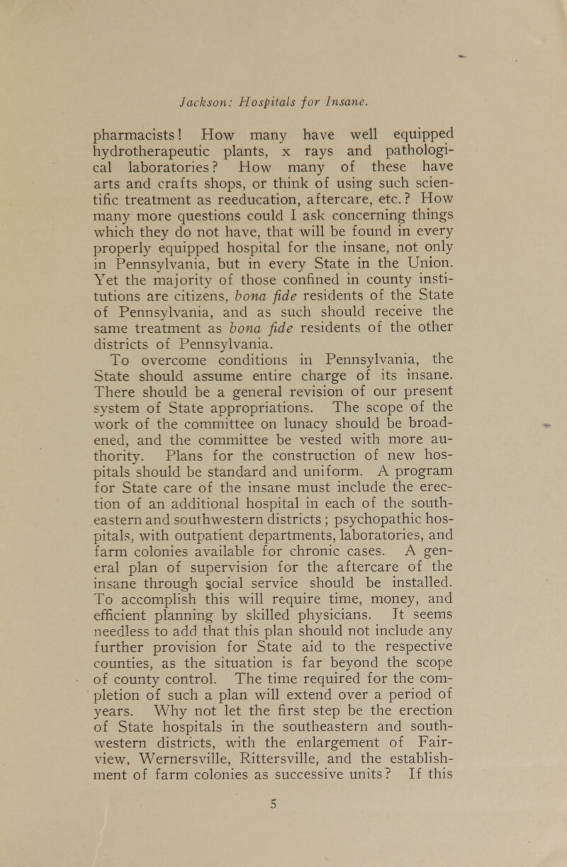 pharmacists! How many have well equipped hydrotherapeutic plants, x rays and pathologi- cal laboratories? How many of these have arts and crafts shops, or think of using such scien- tific treatment as reeducation, aftercare, etc.? How many more questions could 1 ask concerning things which they do not have, that will be found in every properly equipped hospital for the insane, not only in Pennsylvania, but in every State in the Union. Yet the majority of those confined in county insti- tutions are citizens, bona fide residents of the State of Pennsylvania, and as such should receive the same treatment as bona fide residents of the other districts of Pennsylvania. To overcome conditions in Pennsylvania, the State should assume entire charge of its insane. There should be a general revision of our present system of State appropriations. The scope of the work of the committee on lunacy should be broad- ened, and the committee be vested with more au- thority. Plans for the construction of new hos- pitals should be standard and uniform. A program for State care of the insane must include the erec- tion of an additional hospital in each of the south- eastern and southwestern districts ; psychopathic hos- pitals, with outpatient departments, laboratories, and farm colonies available for chronic cases. A gen- eral plan of supervision for the aftercare of the insane through social service should be installed. To accomplish this will require time, money, and efficient planning by skilled physicians. It seems needless to add that this plan should not include any further provision for State aid to the respective counties, as the situation is far beyond the scope of county control. The time required for the com- pletion of such a plan will extend over a period of years. Why not let the first step be the erection of State hospitals in the southeastern and south- western districts, with the enlargement of Fair- view, Wernersville, Rittersville, and the establish- ment of farm colonies as successive units? If this S