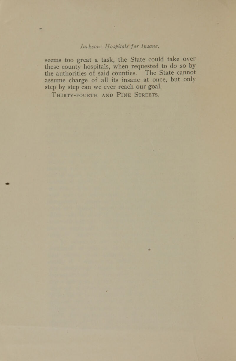 seems too great a task, the State could take over these county hospitals, when requested to do so by the authorities of said counties. The State cannot assume charge of all its insane at once, but only step by step can we ever reach our goal. Thirty-fourth and Pine Streets.