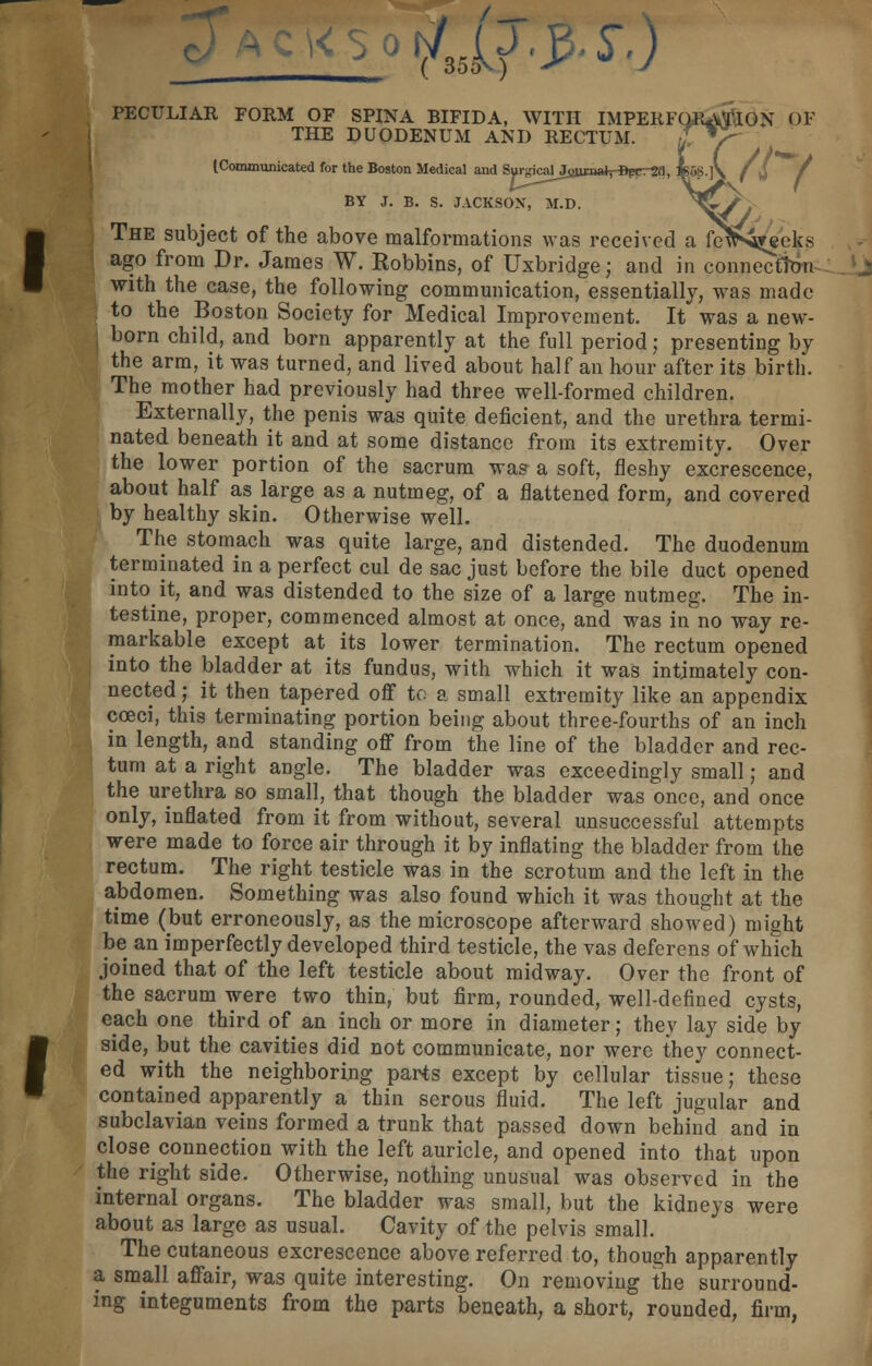 fdijrP'S'j PECULIAR FORM OF SPINA BIFIDA, WITH IMPERFQRATION OF THE DUODENUM AND RECTUM. Z T^ [Communicated for the Boston Medical and SurgicarJojitaaVfipcrSa, *58.]> BY J. B. S. JACKSON, M.D. ^fe// I The subject of the above malformations was received a fcV^eeks \ ago from Dr. James W. Robbins, of Uxbridge; and in connection with the case, the following communication, essentially, was made J to the Boston Society for Medical Improvement. It was a new- born child, and born apparently at the full period; presenting by the arm, it was turned, and lived about half an hour after its birth. The mother had previously had three well-formed children. Externally, the penis was quite deficient, and the urethra termi- nated beneath it and at some distance from its extremity. Over the lower portion of the sacrum was a soft, fleshy excrescence, about half as large as a nutmeg, of a flattened form, and covered by healthy skin. Otherwise well. The stomach was quite large, and distended. The duodenum terminated in a perfect cul de sac just before the bile duct opened into it, and was distended to the size of a large nutmeg. The in- testine, proper, commenced almost at once, and was in no way re- markable except at its lower termination. The rectum opened into the bladder at its fundus, with which it was intimately con- nected; it then tapered off to a small extremity like an appendix cceci, this terminating portion being about three-fourths of an inch I in length, and standing off from the line of the bladder and rec- tum at a right angle. The bladder was exceedingly small; and the urethra so small, that though the bladder was once, and once only, inflated from it from without, several unsuccessful attempts were made to force air through it by inflating the bladder from the rectum. The right testicle was in the scrotum and the left in the abdomen. Something was also found which it was thought at the time (but erroneously, as the microscope afterward showed) might be an imperfectly developed third testicle, the vas deferens of which joined that of the left testicle about midway. Over the front of the sacrum were two thin, but firm, rounded, well-defined cysts, each one third of an inch or more in diameter; they lay side by fside, but the cavities did not communicate, nor were they connect- ed with the neighboring parts except by cellular tissue; these contained apparently a thin serous fluid. The left jugular and subclavian veins formed a trunk that passed down behind and in close connection with the left auricle, and opened into that upon the right side. Otherwise, nothing unusual was observed in the internal organs. The bladder was small, but the kidneys were about as large as usual. Cavity of the pelvis small. The cutaneous excrescence above referred to, though apparently a small affair, was quite interesting. On removing the surround- ing integuments from the parts beneath, a short, rounded, firm,