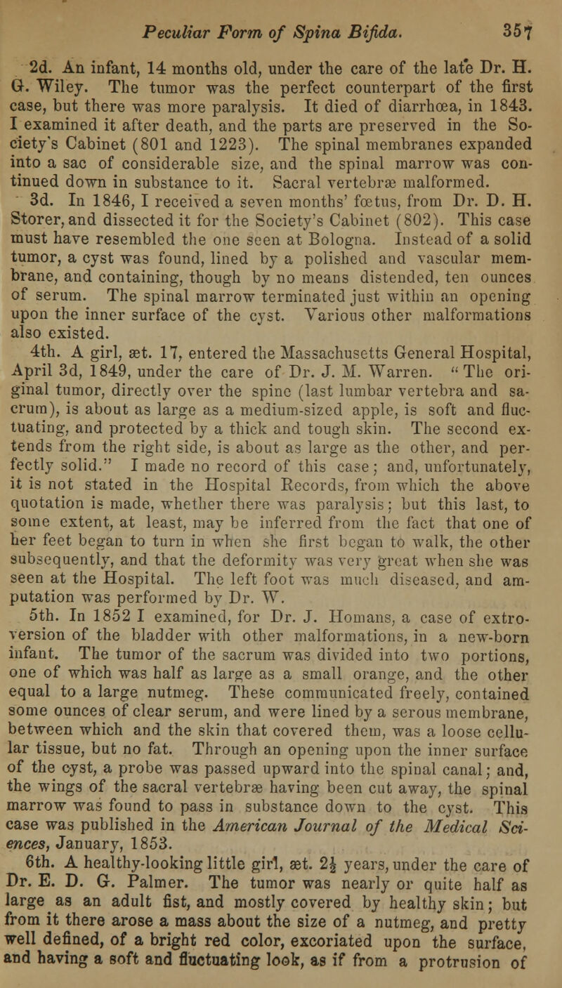 2d. An infant, 14 months old, under the care of the late Dr. H. G. Wiley. The tumor was the perfect counterpart of the first case, but there was more paralysis. It died of diarrhoea, in 1843. I examined it after death, and the parts are preserved in the So- ciety's Cabinet (801 and 1223). The spinal membranes expanded into a sac of considerable size, and the spinal marrow was con- tinued down in substance to it. Sacral vertebra? malformed. 3d. In 1846, I received a seven months' foetus, from Dr. D. H. Storer, and dissected it for the Society's Cabinet (802). This case must have resembled the one seen at Bologna. Instead of a solid tumor, a cyst was found, lined by a polished and vascular mem- brane, and containing, though by no means distended, ten ounces of serum. The spinal marrow terminated just within an opening upon the inner surface of the cyst. Various other malformations also existed. 4th. A girl, get. 17, entered the Massachusetts General Hospital, April 3d, 1849, under the care of Dr. J. M. Warren.  The ori- ginal tumor, directly over the spine (last lumbar vertebra and sa- crum), is about as large as a medium-sized apple, is soft and fluc- tuating, and protected by a thick and tough skin. The second ex- tends from the right side, is about as large as the other, and per- fectly solid. I made no record of this case; and, unfortunately, it is not stated in the Hospital Records, from which the above quotation is made, whether there was paralysis; but this last, to some extent, at least, may be inferred from the fact that one of her feet began to turn in when she first began to walk, the other subsequently, and that the deformity was very great when she was seen at the Hospital. The left foot was much diseased, and am- putation was performed by Dr. W. 5th. In 1852 I examined, for Dr. J. Homans, a case of extro- version of the bladder with other malformations, in a new-born infant. The tumor of the sacrum was divided into two portions, one of which was half as large as a small orange, and the other equal to a large nutmeg. These communicated freely, contained some ounces of clear serum, and were lined by a serous membrane, between which and the skin that covered them, was a loose cellu- lar tissue, but no fat. Through an opening upon the inner surface of the cyst, a probe was passed upward into the spinal canal; and, the wings of the sacral vertebra? having been cut away, the spinal marrow was found to pass in substance down to the cyst. This case was published in the American Journal of the Medical Sci- ences, January, 1853. 6th. A healthy-looking little girl, a?t. 2| years, under the care of Dr. E. D. G. Palmer. The tumor was nearly or quite half as large as an adult fist, and mostly covered by healthy skin; but from it there arose a mass about the size of a nutmeg, and pretty well defined, of a bright red color, excoriated upon the surface, and having a soft and fluctuating look, as if from a protrusion of