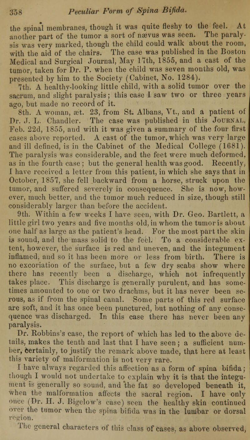 the spinal membranes, though it was quite fleshy to the feel. At another part of the tumor a sort of nsevus was seen. The paraly- sis was very marked, though the child could walk about the room, with the aid of the chairs. The case was published in the Boston Medical and Surgical Journal, May 17th, 1855, and a cast of the tumor, taken for Dr. P. when the child was seven months old, was presented by him to the Society (Cabinet, No. 1284). 7th. A healthy-looking little child, with a solid tumor over the sacrum, and slight paralysis; this case 1 saw two or three years ago, but made no record of it. 8th. A woman, get. 23, from St. Albans, Vt., and a patient of Dr. J. L. Chandler. The case was published in this Journal, Feb. 22d, 1855, and with it was given a summary of the four first cases above reported. A cast of the tumor, which was very large and ill defined, is in the Cabinet of the Medical College (1681). The paralysis was considerable, and the feet were much deformed, as in the fourth case ; but the general health was good. Recently, I have received a letter from this patient, in which she says that in October, 1857, she fell backward from a horse, struck upon the tumor, and suffered severely in consequence. She is now, how- ever, much better, and the tumor much reduced in size, though still considerably larger than before the accident. 9th. Within a few weeks I have seen, with Dr. Geo. Bartlett, a little girl two years and five months old, in whom the tumor is about one half as large as the patient's head. For the most part the skin is sound, and the mass solid to the feel. To a considerable ex- tent, however, the surface is red and uneven, and the integument inflamed, and so it has been more or less from birth. There is no excoriation of the surface, but a few dry scabs show where there has recently been a discharge, which not infrequently takes place. This discharge is generally purulent, and has some- times amounted to one or two drachms, but it has never been se- rous, as if from the spinal canal. Some parts of this red surface are soft, and it has once been punctured, but nothing of any conse- quence was discharged. In this case there has never been any paralysis. Dr. Robbins's case, the report of which has led to the above de- tails, makes the tenth and last that I have seen; a sufficient num- ber, certainly, to justify the remark above made, that here at least this variety of malformation is not very rare. I have always regarded this affection as a form of spina bifida; though I would not undertake to explain why it is that the integu- ment is generally so sound, and the fat so developed beneath it, when the malformation affects the sacral region. I have only once (Dr. H. J. Bigelow's case) seen the healthy skin continued over the tumor when the spina bifida was in the lumbar or dorsal region. The general characters of this class of cases, as above observed,