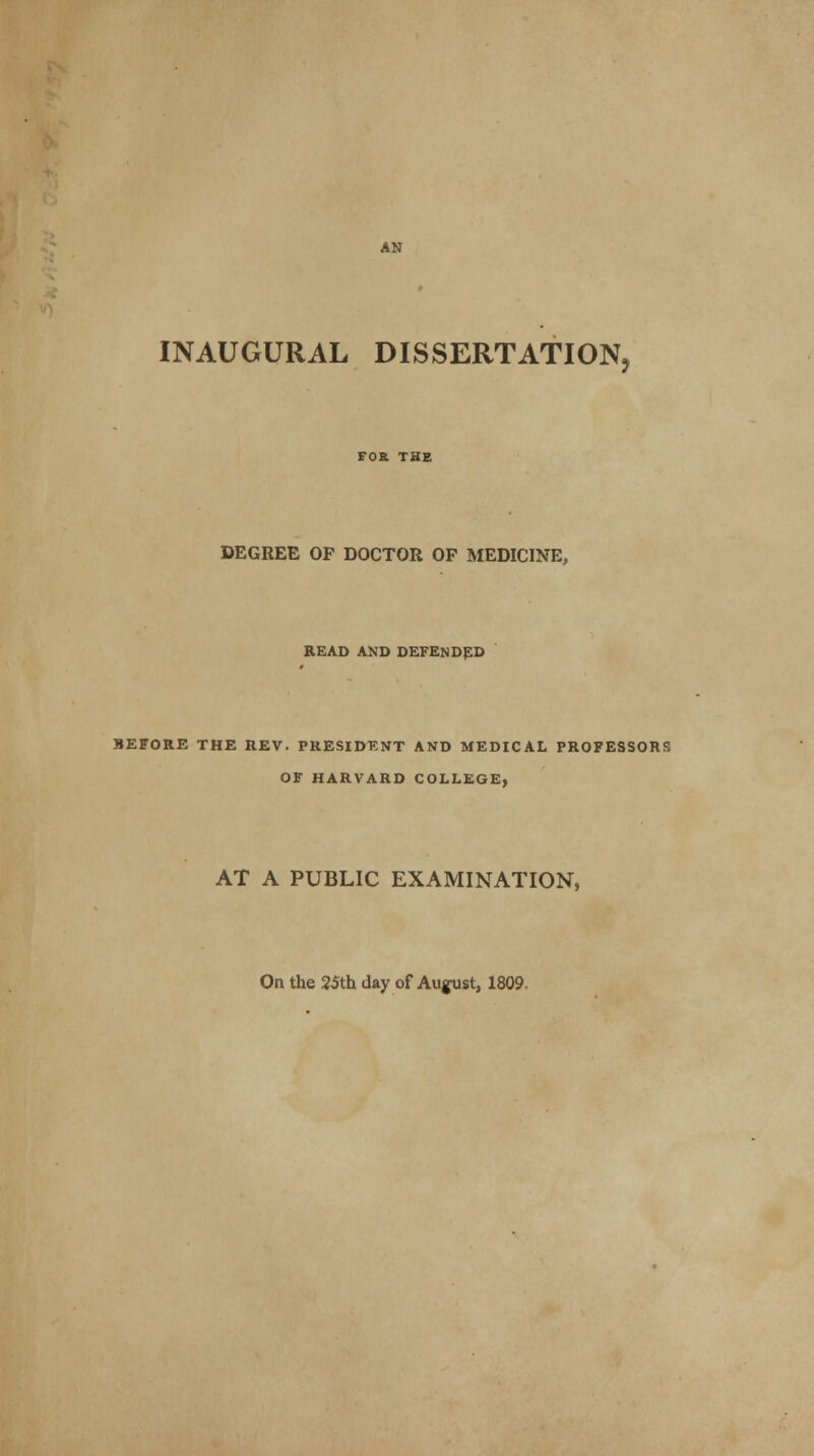 AN INAUGURAL DISSERTATION, FOR THE DEGREE OF DOCTOR OP MEDICINE, READ AND DEFENDED BEFORE THE REV. PRESIDENT AND MEDICAL PROFESSORS OF HARVARD COLLEGE, AT A PUBLIC EXAMINATION, On the 25th day of August, 1809.