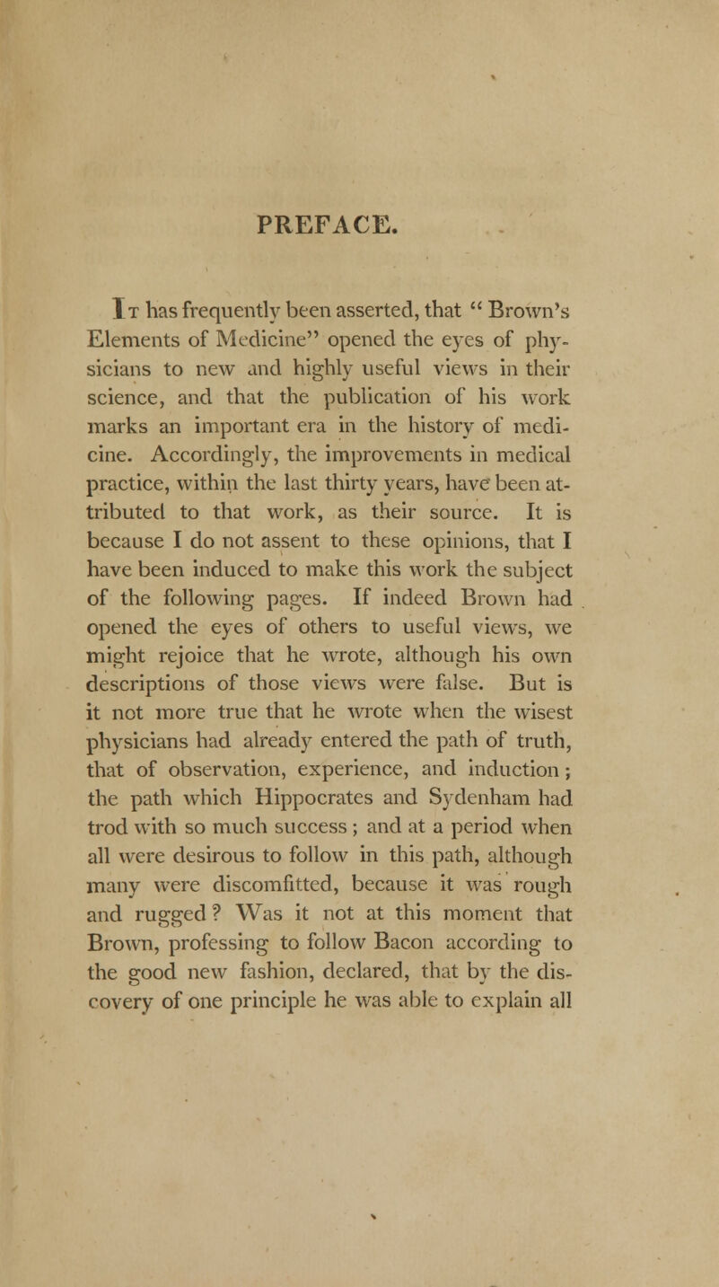 PREFACE. It has frequently been asserted, that  Brown's Elements of Medicine opened the eyes of phy- sicians to new and highly useful views in their science, and that the publication of his work marks an important era in the history of medi- cine. Accordingly, the improvements in medical practice, within the last thirty years, have been at- tributed to that work, as their source. It is because I do not assent to these opinions, that I have been induced to make this work the subject of the following pages. If indeed Brown had opened the eyes of others to useful views, we might rejoice that he wrote, although his own descriptions of those views were false. But is it not more true that he wrote when the wisest physicians had already entered the path of truth, that of observation, experience, and induction; the path which Hippocrates and Sydenham had trod with so much success ; and at a period when all were desirous to follow in this path, although many were discomfitted, because it was rough and rugged ? Was it not at this moment that Brown, professing to follow Bacon according to the good new fashion, declared, that by the dis- covery of one principle he was able to explain all