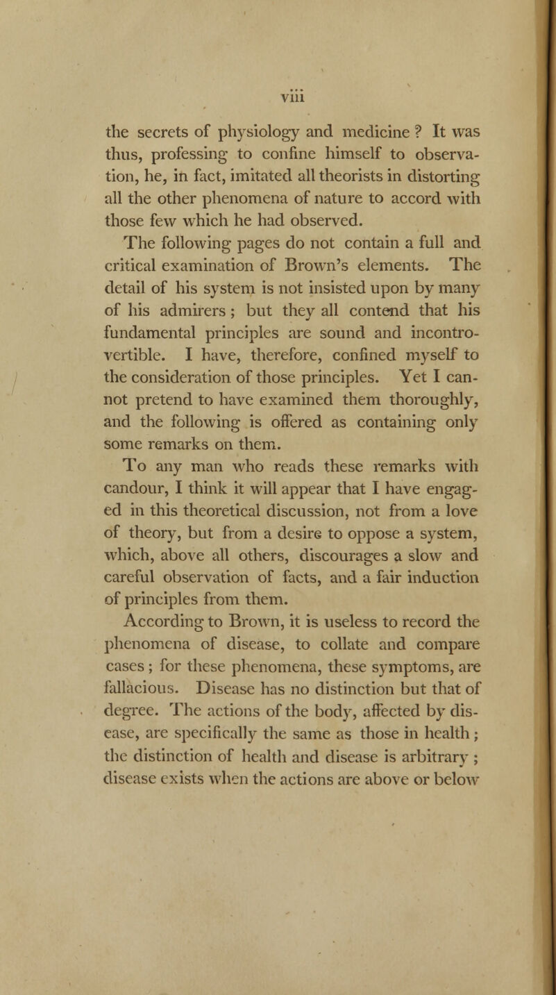 Vlll the secrets of physiology and medicine ? It was thus, professing to confine himself to observa- tion, he, in fact, imitated all theorists in distorting all the other phenomena of nature to accord with those few which he had observed. The following pages do not contain a full and critical examination of Brown's elements. The detail of his system is not insisted upon by many of his admirers; but they all contend that his fundamental principles are sound and incontro- vertible. I have, therefore, confined myself to the consideration of those principles. Yet I can- not pretend to have examined them thoroughly, and the following is offered as containing only some remarks on them. To any man who reads these remarks with candour, I think it will appear that I have engag- ed in this theoretical discussion, not from a love of theory, but from a desire to oppose a system, which, above all others, discourages a slow and careful observation of facts, and a fair induction of principles from them. According to Brown, it is useless to record the phenomena of disease, to collate and compare cases; for these phenomena, these symptoms, are fallacious. Disease has no distinction but that of degree. The actions of the body, affected by dis- ease, are specifically the same as those in health ; the distinction of health and disease is arbitrary ; disease exists when the actions are above or below