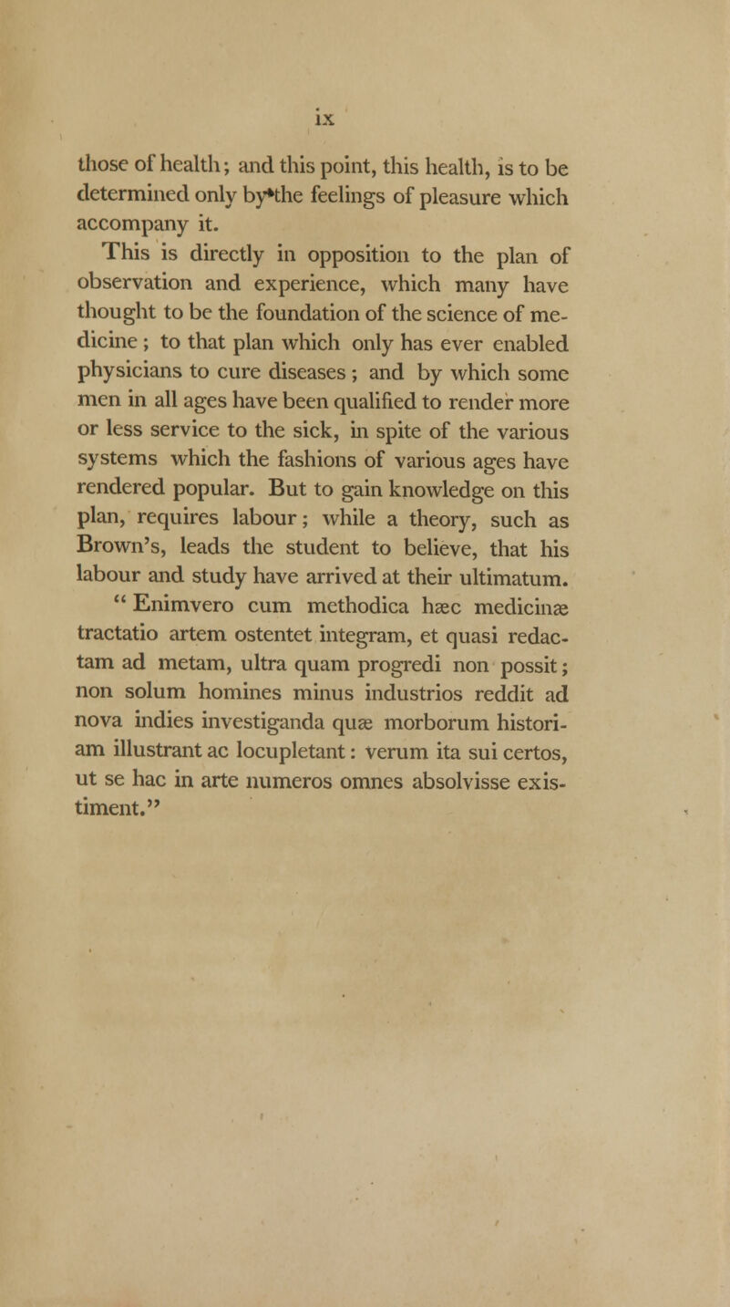 IX those of health; and this point, this health, is to be determined only byHhe feelings of pleasure which accompany it. This is directly in opposition to the plan of observation and experience, which many have thought to be the foundation of the science of me- dicine ; to that plan which only has ever enabled physicians to cure diseases ; and by which some men in all ages have been qualified to render more or less service to the sick, in spite of the various systems which the fashions of various ages have rendered popular. But to gain knowledge on this plan, requires labour; while a theory, such as Brown's, leads the student to believe, that his labour and study have arrived at their ultimatum.  Enimvero cum methodica hsec medicinae tractatio artem ostentet integram, et quasi redac- tam ad metam, ultra quam progredi non possit; non solum homines minus industrios reddit ad nova indies investiganda quae morborum histori- am illustrant ac locupletant: verum ita sui certos, ut se hac in arte numeros omnes absolvisse exis- timent.