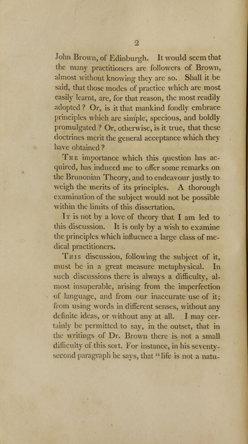 John Brown, of Edinburgh. It would seem that the many practitioners are followers of Brown, almost without knowing they are so. Shall it be saicj, that those modes of practice which are most easily learnt, are, for that reason, the most readily adopted ? Or, is it that mankind fondly embrace principles which are simple, specious, and boldly promulgated ? Or, otherwise, is it true, that these doctrines merit the general acceptance which they have obtained ? The importance which this question has ac- quired, has induced me to offer some remarks on the Brunonian Theory, and to endeavour justly to weigh the merits of its principles. A thorough examination of the subject would not be possible within the limits of this dissertation. It is not by a love of theory that I am led to this discussion. It is only by a wish to examine the principles which influence a large class of me- dical practitioners. This discussion, following the subject of it, must be in a great measure metaphysical. In such discussions there is always a difficulty, al- most insuperable, arising from the imperfection of language, and from our inaccurate use of it; from using words in different senses, without any definite ideas, or without any at all. I may cer- tainly be permitted to say, in the outset, that in the writings of Dr. Brown there is not a small difficulty of this sort. For instance, in his seventy- second paragraph he says, that life is not a natu-