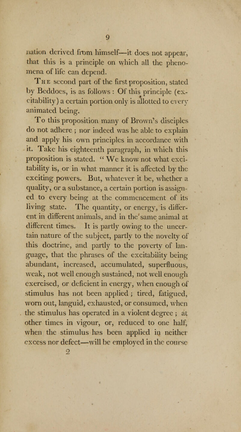 nation derived from himself—it does not appear, that this is a principle on which all the pheno- mena of life can depend. The second part of the first proposition, stated by Beddoes, is as follows : Of this principle (ex- citability) a certain portion only is allotted to every animated being. To this proposition many of Brown's disciples do not adhere ; nor indeed was he able to explain and apply his own principles in accordance with it. Take his eighteenth paragraph, in which this proposition is stated.  We know not what exci- tability is, or in what manner it is affected by the exciting powers. But, whatever it be, whether a quality, or a substance, a certain portion is assign- ed to every being at the commencement of its living state. The quantity, or energy, is differ- ent in different animals, and in the'same animal at different times. It is partly owing to the uncer- tain nature of the subject, partly to the novelty of this doctrine, and partly to the poverty of lan- guage, that the phrases of the excitability being- abundant, increased, accumulated, superfluous, weak, not well enough sustained, not well enough exercised, or deficient in energy, when enough of stimulus has not been applied ; tired, fatigued, worn out, languid, exhausted, or consumed, when the stimulus has operated in a violent degree ; at other times in vigour, or, reduced to one half, when the stimulus has been applied in neither excess nor defect—-will be employed in the course 2