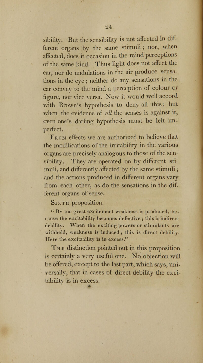 sibility. But the sensibility is not affected in dif- ferent organs by the same stimuli; nor, when affected, does it occasion in the mind perceptions of the same kind. Thus light does not affect the ear, nor do undulations in the air produce sensa- tions in the eye ; neither do any sensations in the ear convey to the mind a perception of colour or figure, nor vice versa. Now it would well accord with Brown's hypothesis to deny all this; but when the evidence of all the senses is against it, even one's darling hypothesis must be left im- perfect. From effects we are authorized to believe that the modifications of the irritability in the various organs are precisely analogous to those of the sen- sibility. They are operated on by different sti- muli, and differently affected by the same stimuli; and the actions produced in different organs vary from each other, as do the sensations in the dif- ferent organs of sense. Sixth proposition.  By too great excitement weakness is produced, be- cause the excitability becomes defective ; this is indirect debility. When the exciting powers or stimulants are withheld, weakness is induced; this is direct debility. Here the excitability is in excess. The distinction pointed out in this proposition is certainly a very useful one. No objection will be offered, except to the last part, which says, uni- versally, that in cases of direct debility the exci- tability is in excess.