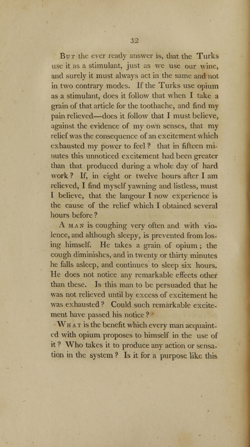 But the ever ready answer is, that the Turks use it as a stimulant, just as we use our wine, and surely it must always act in the same and not in two contrary modes. If the Turks use opium as a stimulant, does it follow that when I take a grain of that article for the toothache, and find my pain relieved—does it follow that I must believe, against the evidence of my own senses, that my relief was the consequence of an excitement which exhausted my power to feel ? that in fifteen mi- nutes this unnoticed excitement had been greater than that produced during a whole day of hard work ? If, in eight or twelve hours after I am relieved, I find myself yawning and listless, must I believe, that the langour I now experience is the cause of the relief which I obtained several hours before ? A man is coughing very often and with vio- lence, and although sleepy, is prevented from los- ing himself. He takes a grain of opium; the cough diminishes, and in twenty or thirty minutes he falls asleep, and continues to sleep six hours. He does not notice any remarkable effects other than these. Is this man to be persuaded that he was not relieved until by excess of excitement he was exhausted ? Could such remarkable excite- ment have passed his notice ? Wh a t is the benefit which every man acquaint- ed with opium proposes to himself in the use of it ? Who takes it to produce any action or sensa- tion in the system ? Is it for a purpose like this