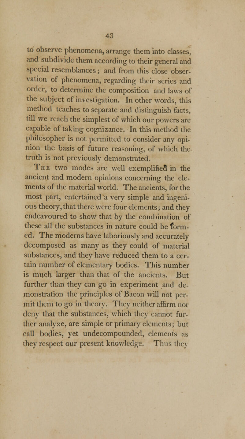 to observe phenomena, arrange them into classes, and subdivide them according to their general and special resemblances; and from this close obser- vation of phenomena, regarding their series and order, to determine the composition and laws of the subject of investigation. In other words, this method teaches to separate and distinguish facts, till we reach the simplest of which our powers are capable of taking cognizance. In this method the philosopher is not permitted to consider any opi- nion the basis of future reasoning, of which the truth is not previously demonstrated. The two modes are well exemplified in the ancient and modern opinions concerning the ele- ments of the material world. The ancients, for the most part, entertained a very simple and ingeni- ous theory, that there were four elements; and they endeavoured to show that by the combination of these all the substances in nature could be form- ed. The moderns have laboriously and accurately decomposed as many as they could of material substances, and they have reduced them to a cer, tain number of elementary bodies. This number is much larger than that of the ancients. But further than they can go in experiment and de- monstration the principles of Bacon will not per- mit them to go in theory. They neither affirm nor deny that the substances, which they cannot fur- ther analyze, are simple or primary elements; but call bodies, yet undecompounded, elements as they respect our present knowledge. Thus they