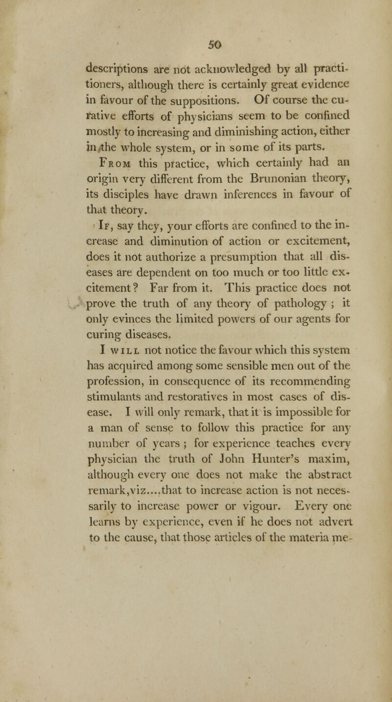 descriptions are not acknowledged by all practi- tioners, although there is certainly great evidence in favour of the suppositions. Of course the cu- rative efforts of physicians seem to be confined mostly to increasing and diminishing action, either in the whole system, or in some of its parts. From this practice, which certainly had an origin very different from the Brunonian theory, its disciples have drawn inferences in favour of that theorv. If, say they, your efforts are confined to the in- crease and diminution of action or excitement, does it not authorize a presumption that all dis- eases are dependent on too much or too little ex- citement? Far from it. This practice does not prove the truth of any theory of pathology ; it only evinces the limited powers of our agents for curing diseases. I w i l l not notice the favour which this system has acquired among some sensible men out of the profession, in consequence of its recommending stimulants and restoratives in most cases of dis- ease. I will only remark, that it is impossible for a man of sense to follow this practice for any number of years ; for experience teaches every physician the truth of John Hunter's maxim, although every one does not make the abstract remark,viz....that to increase action is not neces- sarily to increase power or vigour. Every one learns by experience, even if he does not advert to the cause, that those articles of the materia me