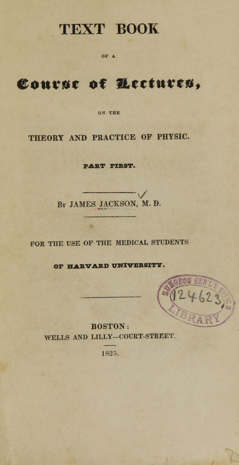 TEXT BOOK OF A Cottier of fucturrs, ON THE THEORY AND PRACTICE OP PHYSIC. FART FIRST. v/ By JAMES JACKSON, M. D. FOR THE USE OF THE MEDICAL STUDENTS OF HARVARD UNIVERSITY. BOSTON WELLS AND LILLY-COURT-STREET. 1825.