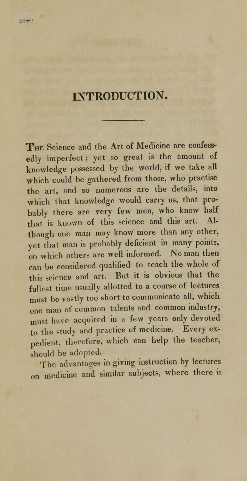 r INTRODUCTION. The Science and the Art of Medicine are confess- edly imperfect; yet so great is the amount of knowledge possessed by the world, if we take all which could be gathered from those, who practise the art, and so numerous are the details, into which that knowledge would carry us, that pro- bably there are very few men, who know half that is known of this science and this art. Al- though one man may know more than any other, yet that man is probably deficient in many points, on which others are well informed. No man then can be considered qualified to teach the whole of this science and art. But it is obvious that the fullest time usually allotted to a course of lectures must be vastly too short to communicate all, which one man of common talents and common industry, must have acquired in a few years only devoted to the study and practice of medicine. Every ex- pedient, therefore, which can help the teacher, should be adopted. The advantages in giving instruction by lectures on medicine and similar subjects, where there is