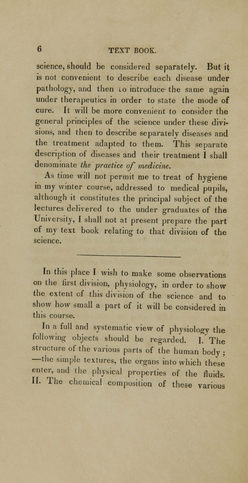 science, should be considered separately. But it is not convenient to describe each disease under pathology, and then to introduce the same again under therapeutics in order to state the mode of cure. It will be more convenient to consider the general principles of the science under these divi- sions, and then to describe separately diseases and the treatment adapted to them. This separate description of diseases and their treatment I shall denominate the practice of medicine. As time will not permit me to treat of hygiene in my winter course, addressed to medical pupils, although it constitutes the principal subject of the lectures delivered to the under graduates of the University, I shall not at present prepare the part of my text book relating to that division of the science. In this place I wish to make some observations on the first division, physiology, in order to show the extent of this division of the science and to show how small a part of it will be considered in this course. In a full and systematic view of physiology the following objects should be regarded. I? The structure of the various parts of the human body ; —the simple textures, the organs into which these enter, and the physical properties of the fluids. II. The chemical composition of these various