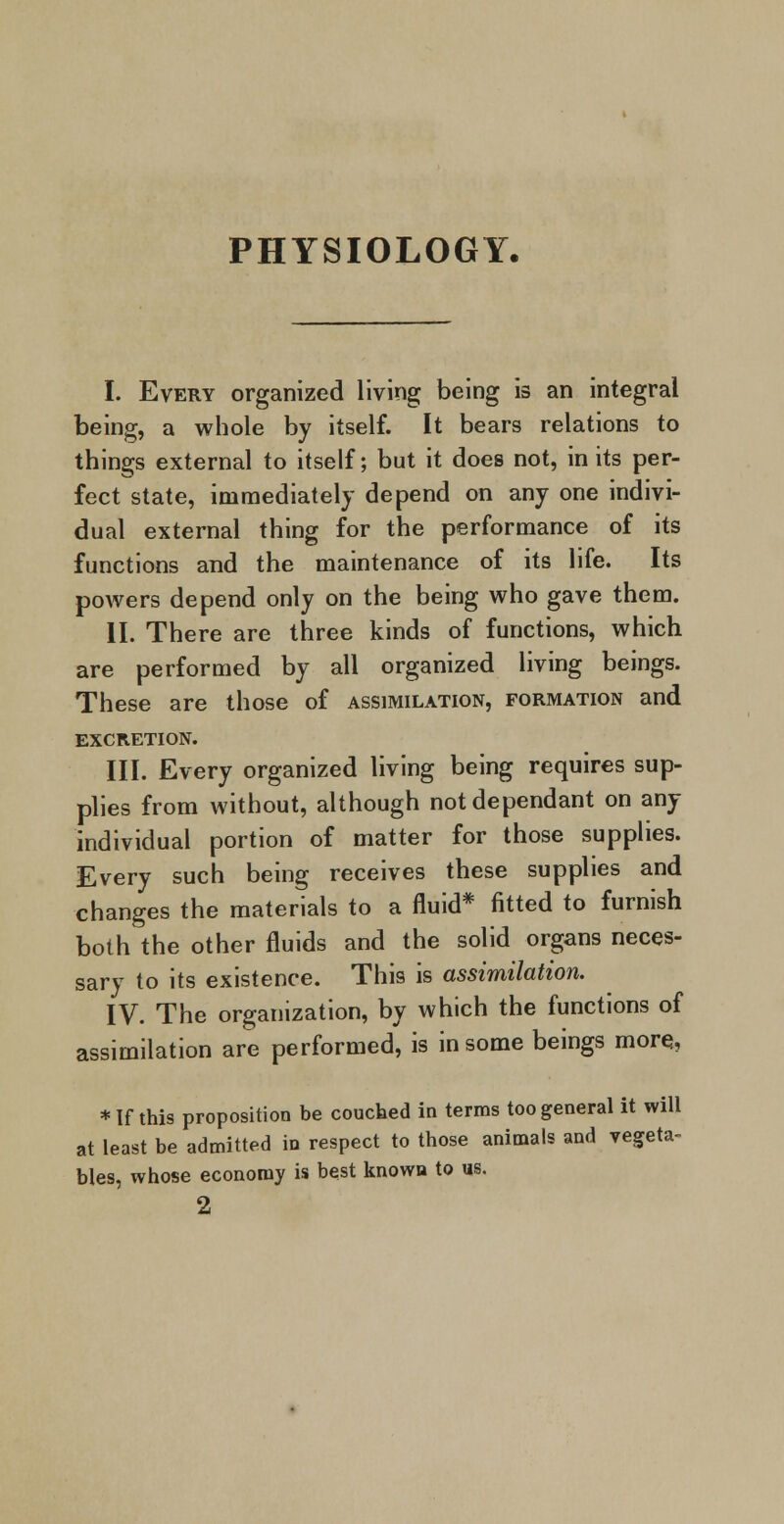 PHYSIOLOGY. I. Every organized living being is an integral being, a whole by itself. It bears relations to things external to itself; but it does not, in its per- fect state, immediately depend on any one indivi- dual external thing for the performance of its functions and the maintenance of its life. Its powers depend only on the being who gave them. II. There are three kinds of functions, which are performed by all organized living beings. These are those of assimilation, formation and EXCRETION. III. Every organized living being requires sup- plies from without, although not dependant on any individual portion of matter for those supplies. Every such being receives these supplies and changes the materials to a fluid* fitted to furnish both the other fluids and the solid organs neces- sary to its existence. This is assimilation. IV. The organization, by which the functions of assimilation are performed, is in some beings more., * If this proposition be couched in terms too general it will at least be admitted in respect to those animals and vegeta- bles, whose economy is best known to us. 2