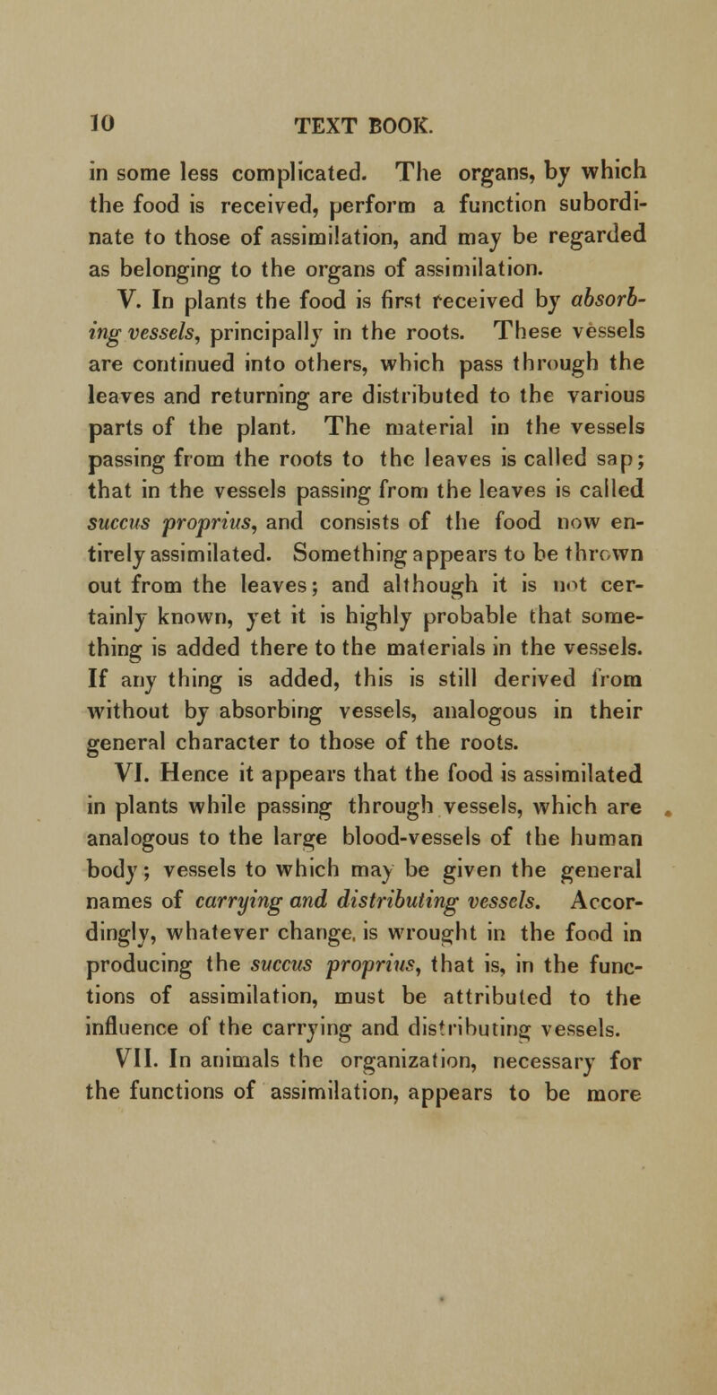 in some less complicated. The organs, by which the food is received, perform a function subordi- nate to those of assimilation, and may be regarded as belonging to the organs of assimilation. V. In plants the food is first received by absorb- ing vessels, principally in the roots. These vessels are continued into others, which pass through the leaves and returning are distributed to the various parts of the plant, The material in the vessels passing from the roots to the leaves is called sap; that in the vessels passing from the leaves is called succus proprius, and consists of the food now en- tirely assimilated. Something appears to be thrown out from the leaves; and although it is not cer- tainly known, yet it is highly probable that some- thing is added there to the materials in the vessels. If any thing is added, this is still derived from without by absorbing vessels, analogous in their general character to those of the roots. VI. Hence it appears that the food is assimilated in plants while passing through vessels, which are analogous to the large blood-vessels of the human body; vessels to which may be given the general names of carrying and distributing vessels. Accor- dingly, whatever change, is wrought in the food in producing the succus proprius, that is, in the func- tions of assimilation, must be attributed to the influence of the carrying and distributing vessels. VII. In animals the organization, necessary for the functions of assimilation, appears to be more