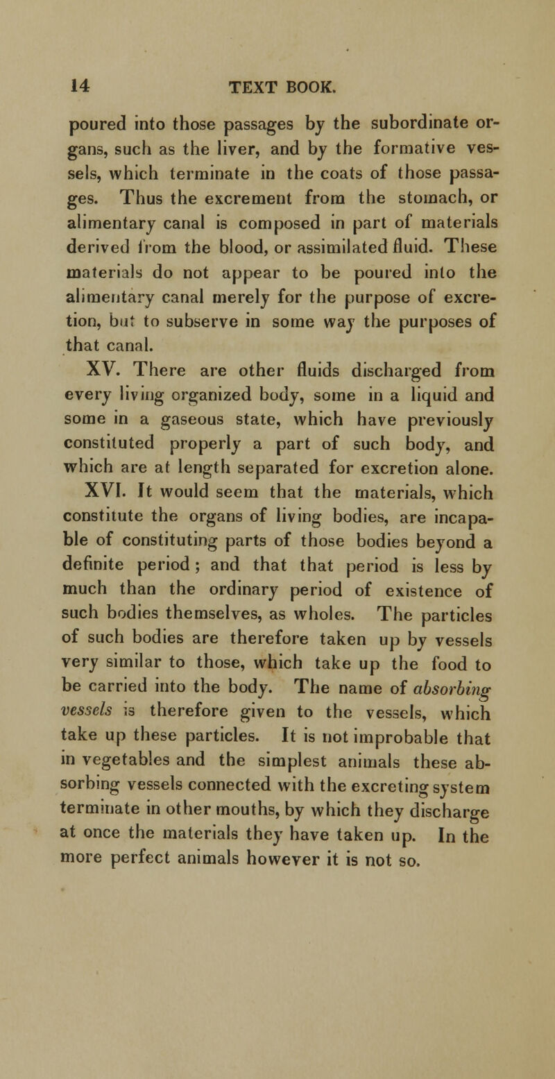 poured into those passages by the subordinate or- gans, such as the liver, and by the formative ves- sels, which terminate in the coats of those passa- ges. Thus the excrement from the stomach, or alimentary canal is composed in part of materials derived from the blood, or assimilated fluid. These materials do not appear to be poured into the alimentary canal merely for the purpose of excre- tion, but to subserve in some way the purposes of that canal. XV. There are other fluids discharged from every living organized body, some in a liquid and some in a gaseous state, which have previously constituted properly a part of such body, and which are at length separated for excretion alone. XVI. It would seem that the materials, which constitute the organs of living bodies, are incapa- ble of constituting parts of those bodies beyond a definite period ; and that that period is less by much than the ordinary period of existence of such bodies themselves, as wholes. The particles of such bodies are therefore taken up by vessels very similar to those, which take up the food to be carried into the body. The name of absorbing vessels is therefore given to the vessels, which take up these particles. It is not improbable that in vegetables and the simplest animals these ab- sorbing vessels connected with the excreting system terminate in other mouths, by which they discharge at once the materials they have taken up. In the more perfect animals however it is not so.