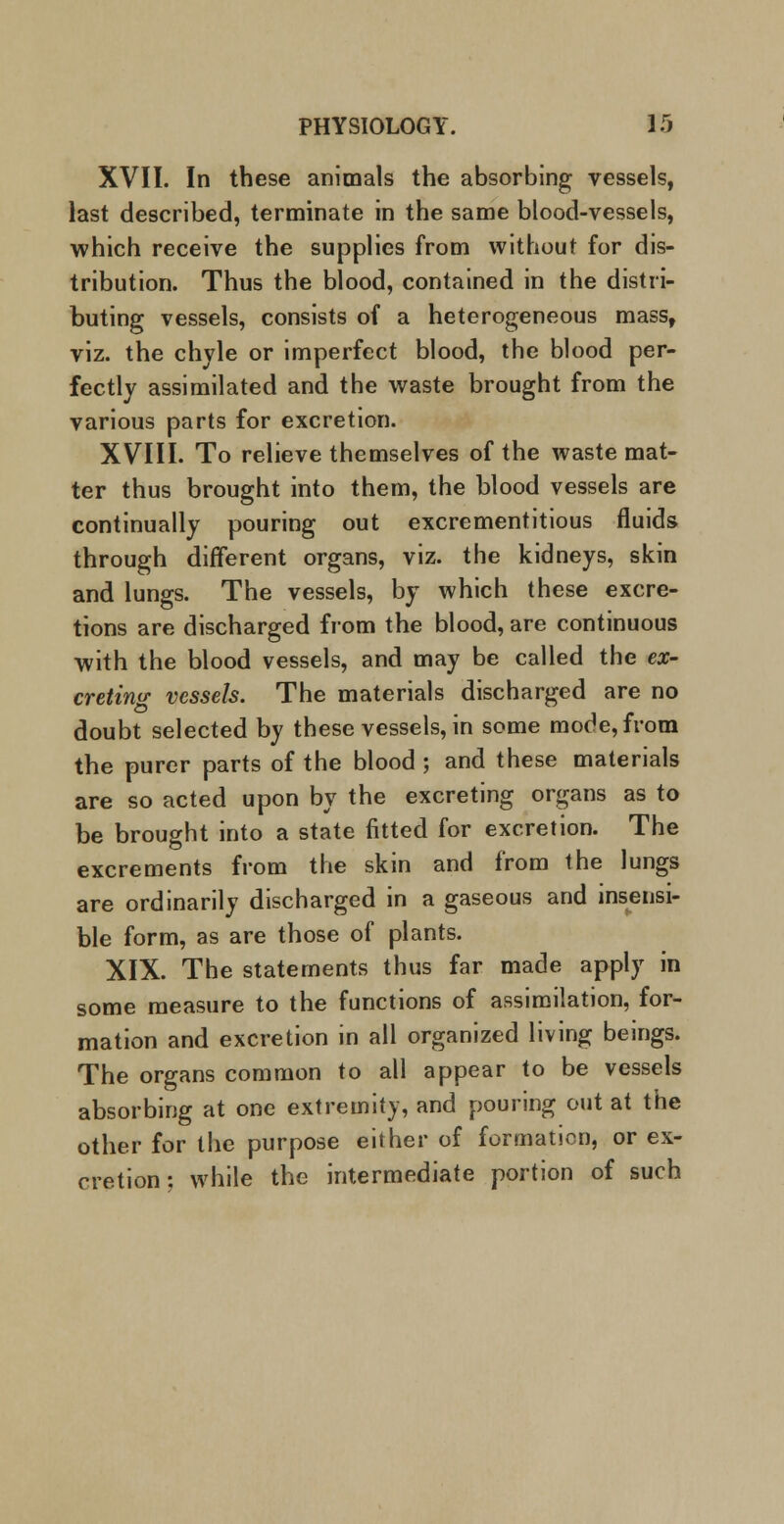 XVII. In these animals the absorbing vessels, last described, terminate in the same blood-vessels, which receive the supplies from without for dis- tribution. Thus the blood, contained in the distri- buting vessels, consists of a heterogeneous mass, viz. the chyle or imperfect blood, the blood per- fectly assimilated and the waste brought from the various parts for excretion. XVIII. To relieve themselves of the waste mat- ter thus brought into them, the blood vessels are continually pouring out excrementitious fluids through different organs, viz. the kidneys, skin and lungs. The vessels, by which these excre- tions are discharged from the blood, are continuous with the blood vessels, and may be called the ex- cretinw vessels. The materials discharged are no doubt selected by these vessels, in some mode, from the purer parts of the blood ; and these materials are so acted upon by the excreting organs as to be brought into a state fitted for excretion. The excrements from the skin and from the lungs are ordinarily discharged in a gaseous and insensi- ble form, as are those of plants. XIX. The statements thus far made apply in some measure to the functions of assimilation, for- mation and excretion in all organized living beings. The organs common to all appear to be vessels absorbing at one extremity, and pouring out at the other for the purpose either of formation, or ex- cretion: while the intermediate portion of such