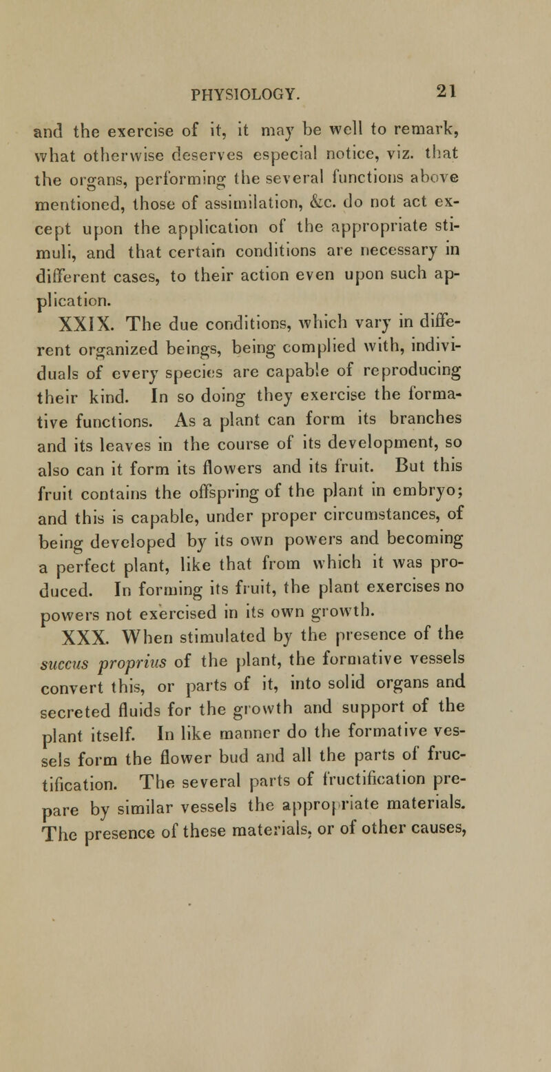 and the exercise of it, it may be well to remark, what otherwise deserves especial notice, viz. that the organs, performing the several functions above mentioned, those of assimilation, &c. do not act ex- cept upon the application of the appropriate sti- muli, and that certain conditions are necessary in different cases, to their action even upon such ap- plication. XXIX. The due conditions, which vary in diffe- rent organized beings, being complied with, indivi- duals of every species are capable of reproducing their kind. In so doing they exercise the forma- tive functions. As a plant can form its branches and its leaves in the course of its development, so also can it form its flowers and its fruit. But this fruit contains the offspring of the plant in embryo; and this is capable, under proper circumstances, of being developed by its own powers and becoming a perfect plant, like that from which it was pro- duced. In forming its fruit, the plant exercises no powers not exercised in its own growth. XXX. When stimulated by the presence of the succus proprias of the plant, the formative vessels convert this, or parts of it, into solid organs and secreted fluids for the growth and support of the plant itself. In like manner do the formative ves- sels form the flower bud and all the parts of fruc- tification. The several parts of fructification pre- pare by similar vessels the appropriate materials. The presence of these materials, or of other causes,