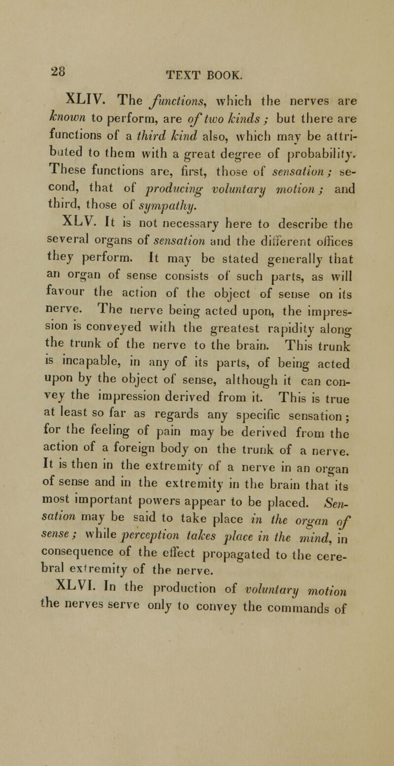 XLIV. The Junctions, which the nerves are known to perform, are oj two kinds ; but there are functions of a third kind also, which may be attri- buted to them with a great degree of probability. These functions are, first, those of sensation; se- cond, that of producing voluntary motion; and third, those of sympathy. XLV. It is not necessary here to describe the several organs of sensation and the different offices they perform. It may be stated generally that an organ of sense consists of such parts, as will favour the action of the object of sense on its nerve. The nerve being acted upon, the impres- sion is conveyed with the greatest rapidity along the trunk of the nerve to the brain. This trunk is incapable, in any of its parts, of being acted upon by the object of sense, although it can con- vey the impression derived from it. This is true at least so far as regards any specific sensation ; for the feeling of pain may be derived from the action of a foreign body on the trunk of a nerve. It is then in the extremity of a nerve in an organ of sense and in the extremity in the brain that its most important powers appear to be placed. Sen- sation may be said to take place in the organ oj sense ; while perception takes place in the mind, in consequence of the effect propagated to the cere- bral extremity of the nerve. XLVI. In the production of voluntary motion the nerves serve only to convey the commands of