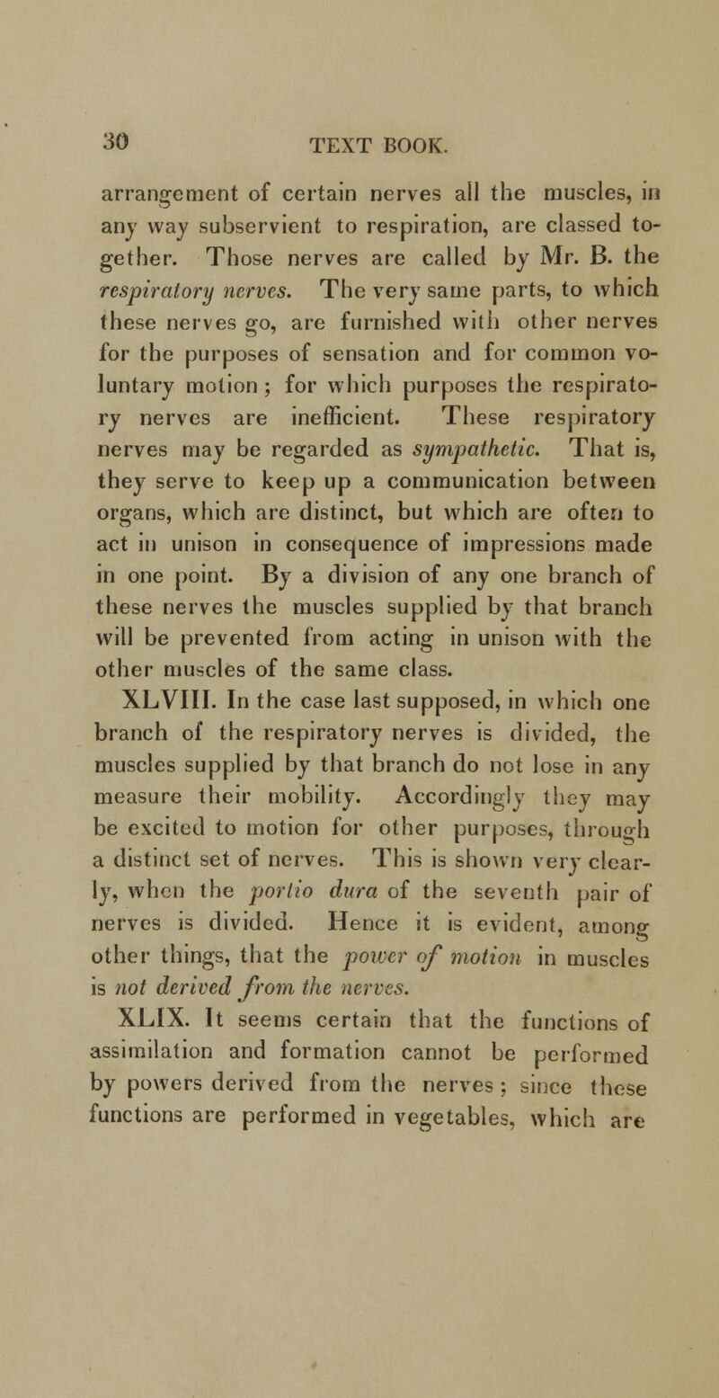 arrangement of certain nerves all the muscles, in any way subservient to respiration, are classed to- gether. Those nerves are called by Mr. B. the respiratory nerves. The very same parts, to which these nerves go, are furnished with other nerves for the purposes of sensation and for common vo- luntary motion ; for which purposes the respirato- ry nerves are inefficient. These respiratory nerves may be regarded as sympathetic. That is, they serve to keep up a communication between organs, which are distinct, but which are often to act in unison in consequence of impressions made in one point. By a division of any one branch of these nerves the muscles supplied by that branch will be prevented from acting in unison with the other muscles of the same class. XLVIII. In the case last supposed, in which one branch of the respiratory nerves is divided, the muscles supplied by that branch do not lose in any measure their mobility. Accordingly they may be excited to motion for other purposes, through a distinct set of nerves. This is shown very clear- ly, when the portio dura of the seventh pair of nerves is divided. Hence it is evident, among other things, that the power of motion in muscles is not derived from the nerves. XLIX. It seems certain that the functions of assimilation and formation cannot be performed by powers derived from the nerves; since these functions are performed in vegetables, which are