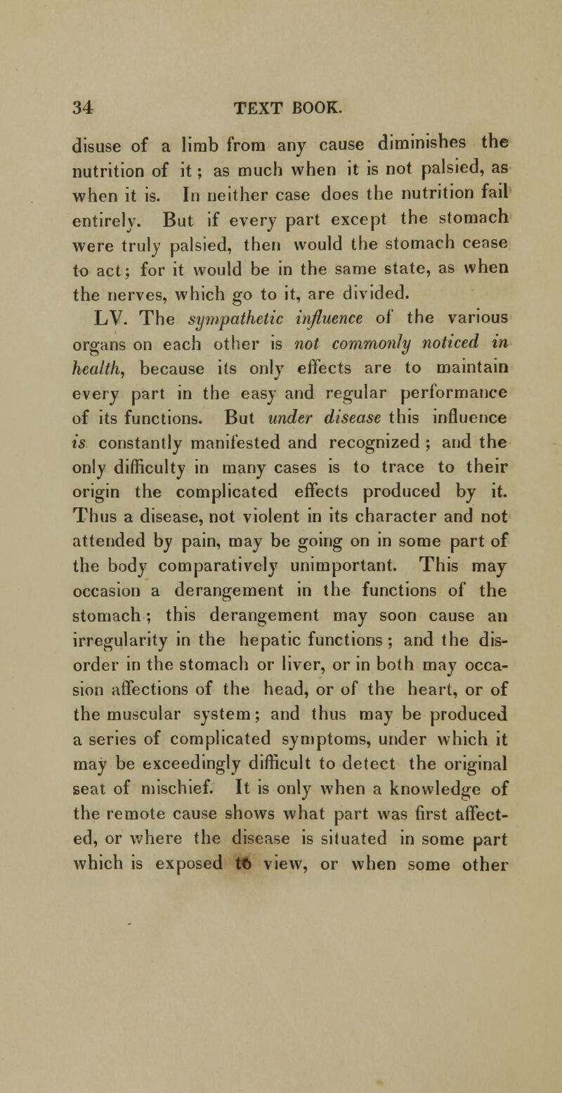 disuse of a limb from any cause diminishes the nutrition of it; as much when it is not palsied, as when it is. In neither case does the nutrition fail entirely. But if every part except the stomach were truly palsied, then would the stomach cease to act; for it would be in the same state, as when the nerves, which go to it, are divided. LV. The sympathetic influence of the various organs on each other is not commonly noticed in health, because its only effects are to maintain every part in the easy and regular performance of its functions. But under disease this influence is constantly manifested and recognized ; and the only difficulty in many cases is to trace to their origin the complicated effects produced by it. Thus a disease, not violent in its character and not attended by pain, may be going on in some part of the body comparatively unimportant. This may occasion a derangement in the functions of the stomach; this derangement may soon cause an irregularity in the hepatic functions; and the dis- order in the stomach or liver, or in both may occa- sion affections of the head, or of the heart, or of the muscular system; and thus may be produced a series of complicated symptoms, under which it may be exceedingly difficult to detect the original seat of mischief. It is only when a knowledge of the remote cause shows what part was first affect- ed, or where the disease is situated in some part which is exposed tt> view, or when some other