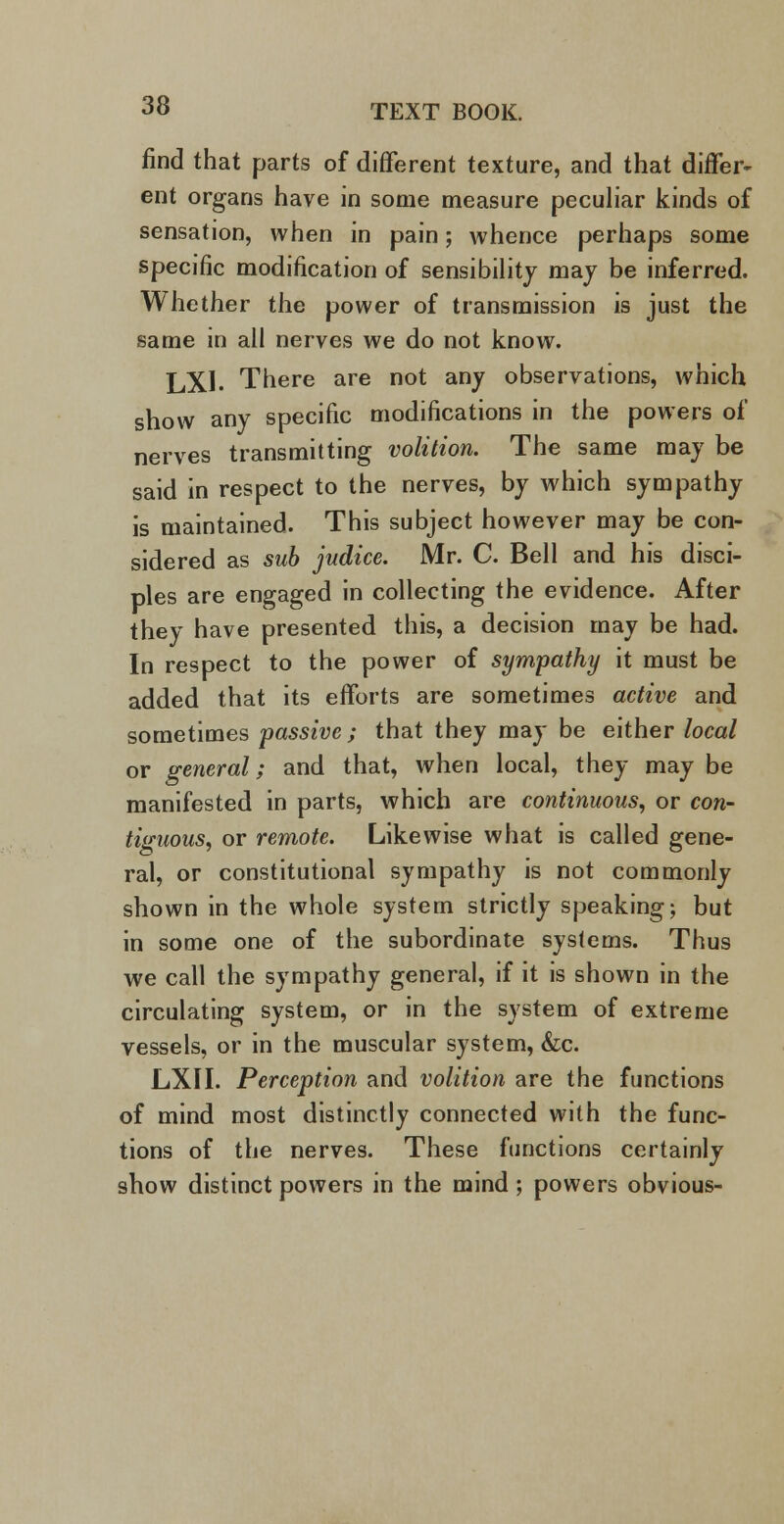 find that parts of different texture, and that differ- ent organs have in some measure peculiar kinds of sensation, when in pain; whence perhaps some specific modification of sensibility may be inferred. Whether the power of transmission is just the same in all nerves we do not know. LXI. There are not any observations, which show any specific modifications in the powers of nerves transmitting volition. The same may be said in respect to the nerves, by which sympathy is maintained. This subject however may be con- sidered as sub judice. Mr. C. Bell and his disci- ples are engaged in collecting the evidence. After they have presented this, a decision may be had. In respect to the power of sympathy it must be added that its efforts are sometimes active and sometimes passive; that they may be either local or general; and that, when local, they may be manifested in parts, which are continuous, or con- tiguous, or remote. Likewise what is called gene- ral, or constitutional sympathy is not commonly shown in the whole system strictly speaking; but in some one of the subordinate systems. Thus we call the sympathy general, if it is shown in the circulating system, or in the system of extreme vessels, or in the muscular system, &c. LXII. Perception and volition are the functions of mind most distinctly connected with the func- tions of the nerves. These functions certainly show distinct powers in the mind ; powers obvious-