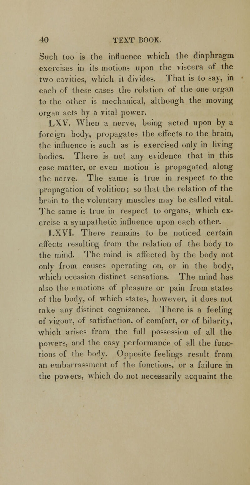 Such too is the influence which the diaphragm exercises in its motions upon the viscera of the two cavities, which it divides. That is to say, in each of these cases the relation of the one organ to the other is mechanical, although the moving organ acts by a vital power. LXV. When a nerve, being acted upon by a foreign body, propagates the effects to the brain, the influence is such as is exercised only in living bodies. There is not any evidence that in this case matter, or even motion is propagated along the nerve. The same is true in respect to the propagation of volition; so that the relation of the brain to the voluntary muscles may be called vital. The same is true in respect to organs, which ex- ercise a sympathetic influence upon each other. LXVI. There remains to be noticed certain effects resulting from the relation of the body to the mind. The mind is affected by the body not only from causes operating on, or in the body, which occasion distinct sensations. The mind has also the emotions of pleasure or pain from states of the body, of which states, however, it does not take any distinct cognizance. There is a feeling of vigour, of satisfaction, of comfort, or of hilarity, which arises from the full possession of all the powers, and the easy performance of all the func- tions of the body. Opposite feelings result from an embarrassment of the functions, or a failure in the powers, which do not necessarily acquaint the