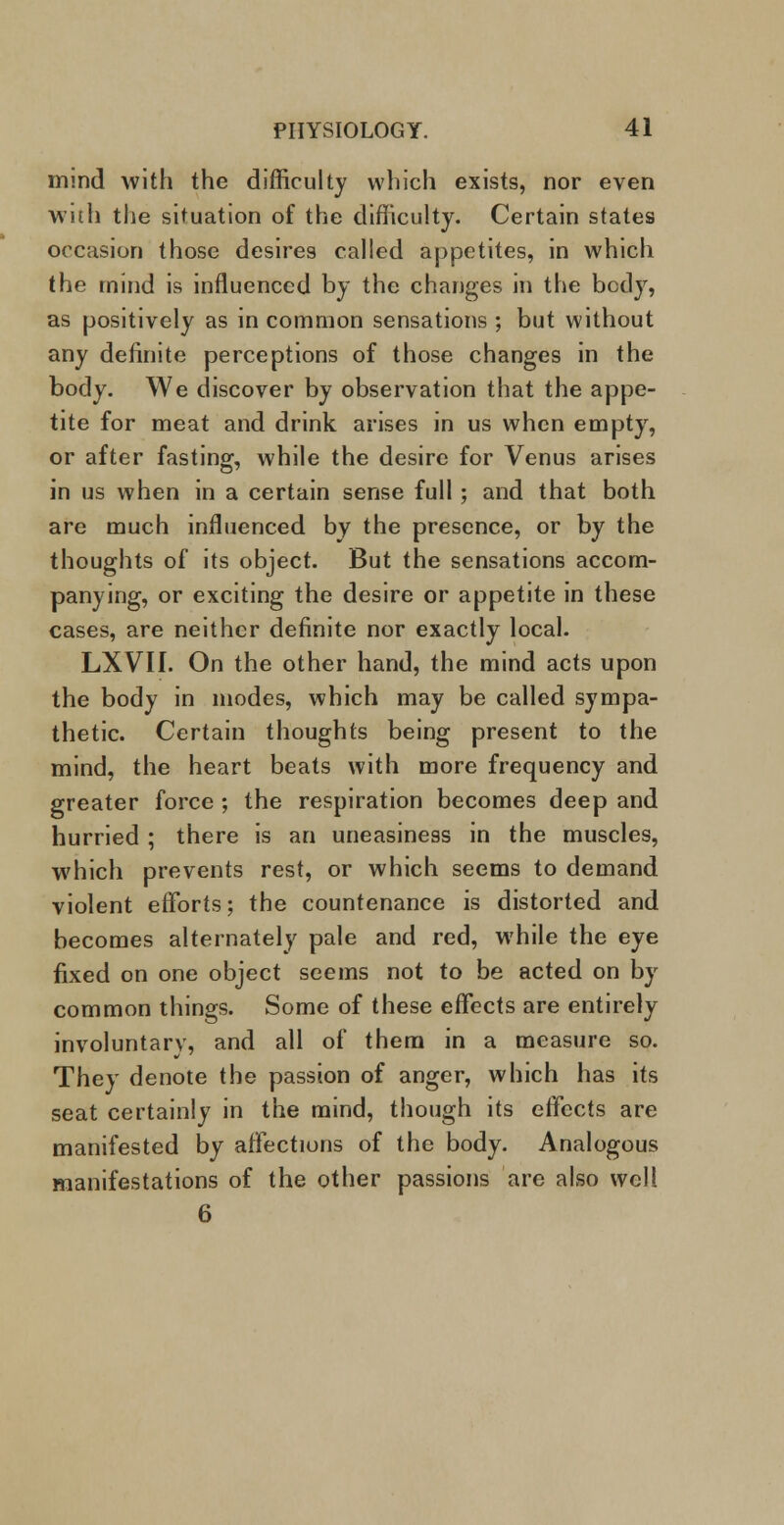 mmd with the difficulty which exists, nor even Willi the situation of the difficulty. Certain states occasion those desires called appetites, in which the mind is influenced by the changes in the body, as positively as in common sensations ; but without any definite perceptions of those changes in the body. We discover by observation that the appe- tite for meat and drink arises in us when empty, or after fasting, while the desire for Venus arises in us when in a certain sense full ; and that both are much influenced by the presence, or by the thoughts of its object. But the sensations accom- panying, or exciting the desire or appetite in these cases, are neither definite nor exactly local. LXVI1. On the other hand, the mind acts upon the body in modes, which may be called sympa- thetic. Certain thoughts being present to the mind, the heart beats with more frequency and greater force ; the respiration becomes deep and hurried ; there is an uneasiness in the muscles, which prevents rest, or which seems to demand violent efforts; the countenance is distorted and becomes alternately pale and red, while the eye fixed on one object seems not to be acted on by common things. Some of these effects are entirely involuntary, and all of them in a measure so. They denote the passion of anger, which has its seat certainly in the mind, though its effects are manifested by affections of the body. Analogous manifestations of the other passions are also well 6